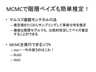 MCMCで階層ベイズも簡単推定！
• マルコフ連鎖モンテカルロ法
– 推定値をたくさんサンプリングして事後分布を推定
– 複雑な階層モデルでも，比較的安定してベイズ推定
することができる
• MCMCを実行できるソフト
– stan・・・今日使うのはこれ！
– BUGS
– JAGS
 