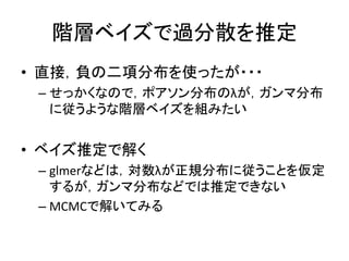 階層ベイズで過分散を推定
• 直接，負の二項分布を使ったが・・・
– せっかくなので，ポアソン分布のλが，ガンマ分布
に従うような階層ベイズを組みたい
• ベイズ推定で解く
– glmerなどは，対数λが正規分布に従うことを仮定
するが，ガンマ分布などでは推定できない
– MCMCで解いてみる
 