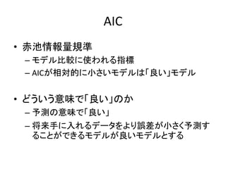AIC
• 赤池情報量規準
– モデル比較に使われる指標
– AICが相対的に小さいモデルは「良い」モデル
• どういう意味で「良い」のか
– 予測の意味で「良い」
– 将来手に入れるデータをより誤差が小さく予測す
ることができるモデルが良いモデルとする
 