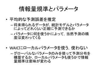 情報量規準とパラメータ
• 平均的な予測誤差を推定
– 将来得られるデータが，統計モデルとパラメータ
によってどれくらい正確に予測できるか
– パラメータに何を使うかによって，当然予測の精
度は変わってくる
• WAICにローカルパラメータを使う，使わない
– グローバルなパラメータのみを使って予測分布を
構築するか，ローカルパラメータも使うかで情報
量規準は意味が変わる
 