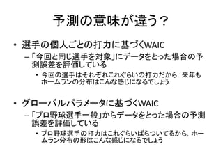 予測の意味が違う？
• 選手の個人ごとの打力に基づくWAIC
– 「今回と同じ選手を対象」にデータをとった場合の予
測誤差を評価している
• 今回の選手はそれぞれこれぐらいの打力だから，来年も
ホームランの分布はこんな感じになるでしょう
• グローバルパラメータに基づくWAIC
– 「プロ野球選手一般」からデータをとった場合の予測
誤差を評価している
• プロ野球選手の打力はこれぐらいばらついてるから，ホー
ムラン分布の形はこんな感じになるでしょう
 