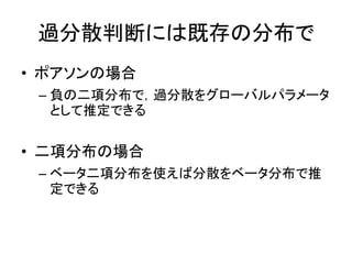 過分散判断には既存の分布で
• ポアソンの場合
– 負の二項分布で，過分散をグローバルパラメータ
として推定できる
• 二項分布の場合
– ベータ二項分布を使えば分散をベータ分布で推
定できる
 