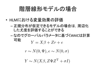階層線形モデルの場合
• HLMにおける変量効果の評価
– 正規分布が仮定できるモデルの場合は，周辺化
した尤度を評価することができる
– なのでグローバルパラメータに基づくWAICは計算
可能
 