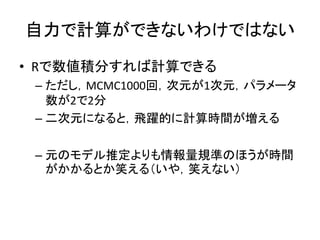 自力で計算ができないわけではない
• Rで数値積分すれば計算できる
– ただし，MCMC1000回，次元が1次元，パラメータ
数が2で2分
– 二次元になると，飛躍的に計算時間が増える
– 元のモデル推定よりも情報量規準のほうが時間
がかかるとか笑える（いや，笑えない）
 