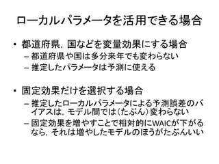 ローカルパラメータを活用できる場合
• 都道府県，国などを変量効果にする場合
– 都道府県や国は多分来年でも変わらない
– 推定したパラメータは予測に使える
• 固定効果だけを選択する場合
– 推定したローカルパラメータによる予測誤差のバ
イアスは，モデル間では（たぶん）変わらない
– 固定効果を増やすことで相対的にWAICが下がる
なら，それは増やしたモデルのほうがたぶんいい
 