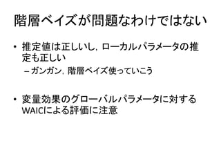 階層ベイズが問題なわけではない
• 推定値は正しいし，ローカルパラメータの推
定も正しい
– ガンガン，階層ベイズ使っていこう
• 変量効果のグローバルパラメータに対する
WAICによる評価に注意
 