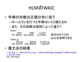 HLMのWAIC
• 年俸の対数は正規分布に従う
– ホームランを打つと年俸はいくら増えるか
– また，その効果は球団によって違う？
• 最尤法の結果
両方のタイプの
WAICを参照できる
 