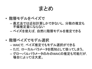 まとめ
• 階層モデルをベイズで
– 最尤法では近似計算しかできないし，分散の推定も
不偏推定量にならない
– ベイズを使えば，自然に階層モデルを推定できる
• 階層ベイズでモデル選択
– WAICで，ベイズ推定でもモデル選択ができる
– ただ，ローカルパラメータを既知として扱ってしまう。
– グローバルパラメータのみのWAICの推定も可能だが，
場合によっては大変。
 