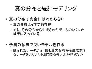 真の分布と統計モデリング
• 真の分布は完全にはわからない
– 真の分布はイデア的存在
– でも，その分布から生成されたデータのいくつか
は手に入っている
• 予測の意味で良いモデルを作る
– 限られたデータから，最も真の分布から生成され
るデータをよりよく予測できるモデルが作りたい
 
