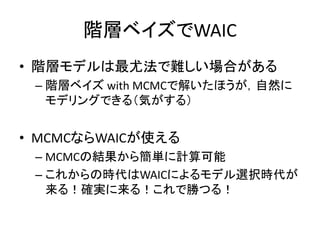 階層ベイズでWAIC
• 階層モデルは最尤法で難しい場合がある
– 階層ベイズ with MCMCで解いたほうが，自然に
モデリングできる（気がする）
• MCMCならWAICが使える
– MCMCの結果から簡単に計算可能
– これからの時代は...