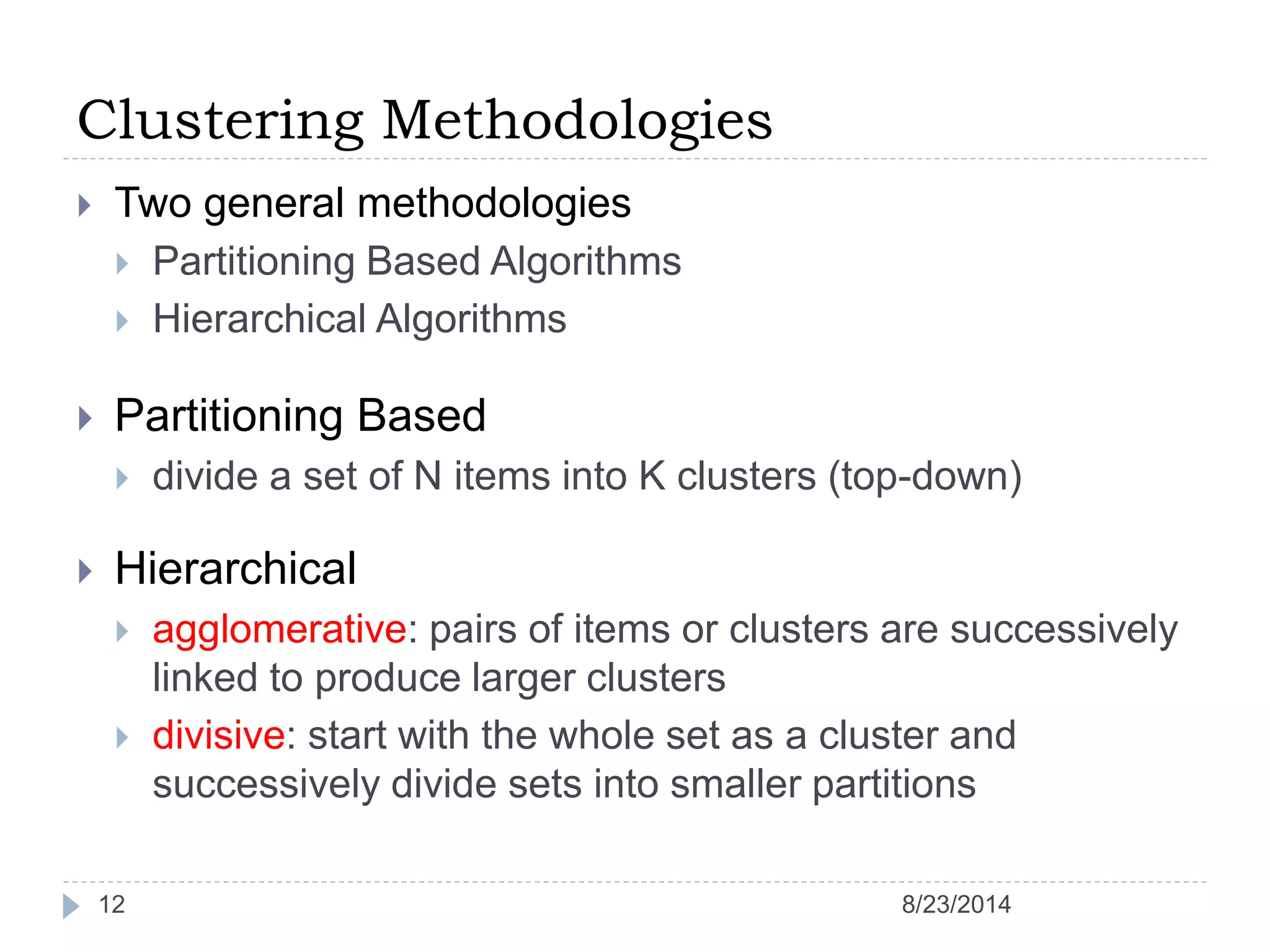 Clustering Methodologies
12
 Two general methodologies
 Partitioning Based Algorithms
 Hierarchical Algorithms
 Partitioning Based
 divide a set of N items into K clusters (top-down)
 Hierarchical
 agglomerative: pairs of items or clusters are successively
linked to produce larger clusters
 divisive: start with the whole set as a cluster and
successively divide sets into smaller partitions
8/23/2014
 