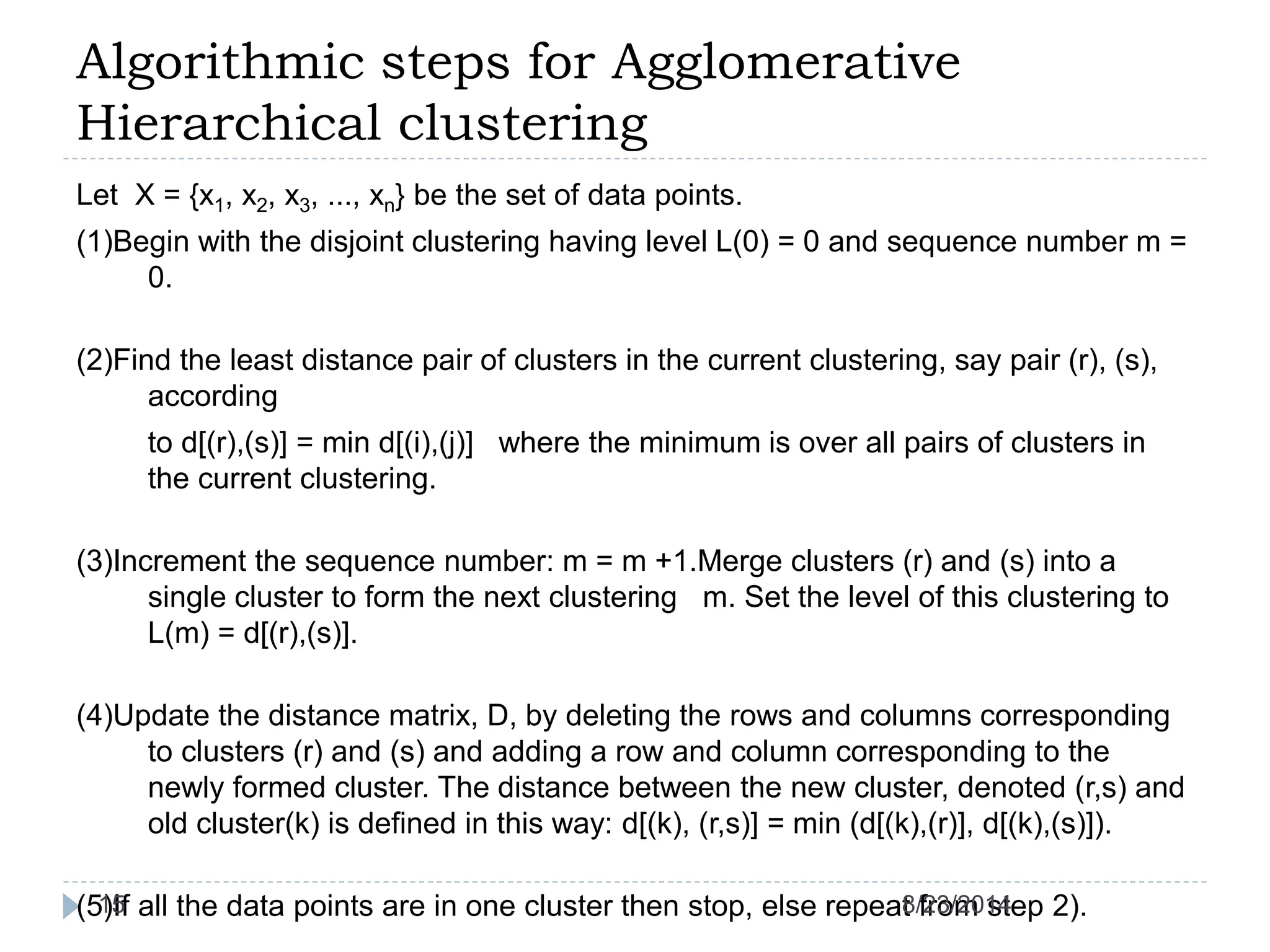 Algorithmic steps for Agglomerative
Hierarchical clustering
Let X = {x1, x2, x3, ..., xn} be the set of data points.
(1)Begin with the disjoint clustering having level L(0) = 0 and sequence number m =
0.
(2)Find the least distance pair of clusters in the current clustering, say pair (r), (s),
according
to d[(r),(s)] = min d[(i),(j)] where the minimum is over all pairs of clusters in
the current clustering.
(3)Increment the sequence number: m = m +1.Merge clusters (r) and (s) into a
single cluster to form the next clustering m. Set the level of this clustering to
L(m) = d[(r),(s)].
(4)Update the distance matrix, D, by deleting the rows and columns corresponding
to clusters (r) and (s) and adding a row and column corresponding to the
newly formed cluster. The distance between the new cluster, denoted (r,s) and
old cluster(k) is defined in this way: d[(k), (r,s)] = min (d[(k),(r)], d[(k),(s)]).
(5)If all the data points are in one cluster then stop, else repeat from step 2).8/23/201415
 