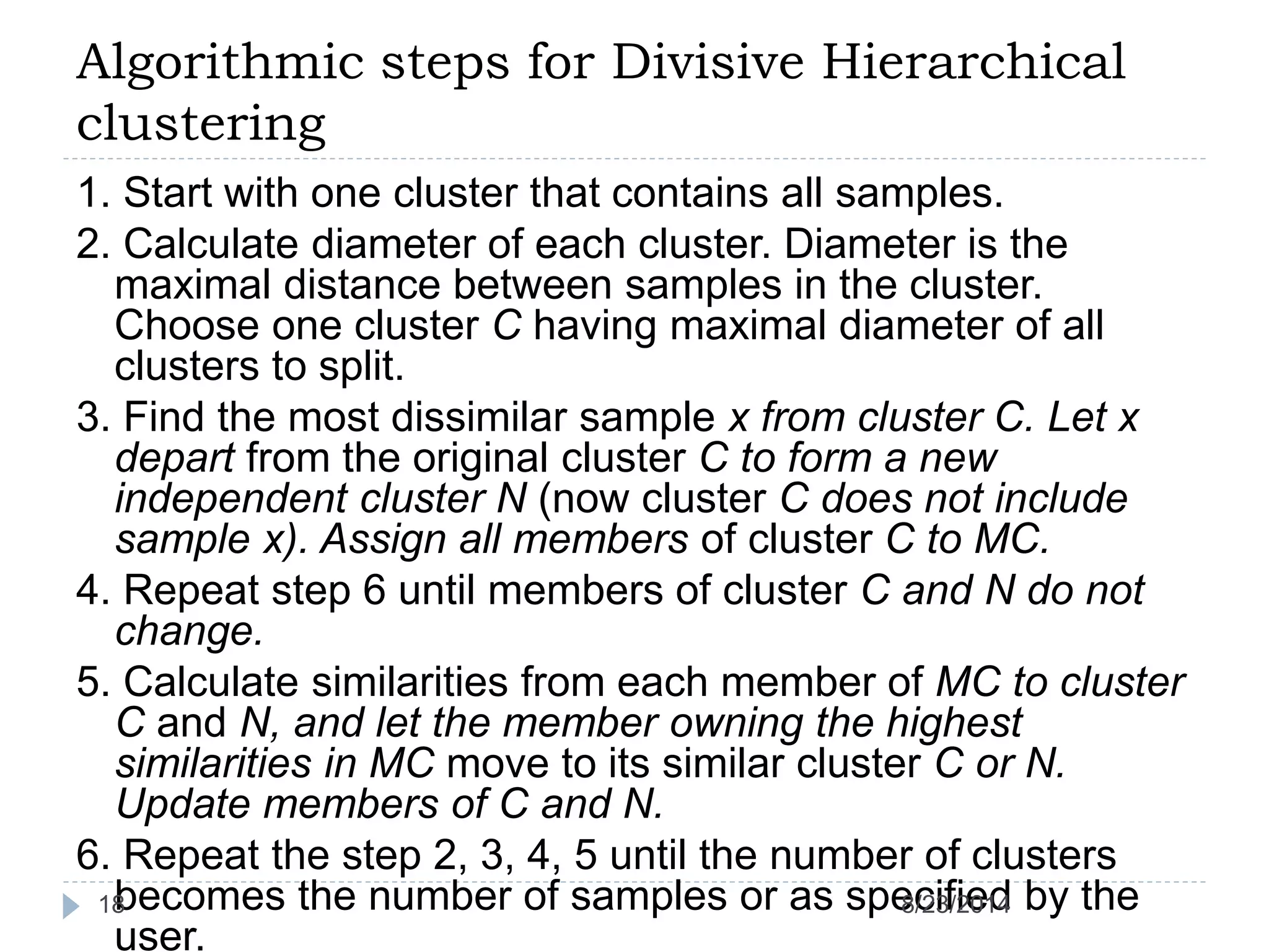 Algorithmic steps for Divisive Hierarchical
clustering
1. Start with one cluster that contains all samples.
2. Calculate diameter of each cluster. Diameter is the
maximal distance between samples in the cluster.
Choose one cluster C having maximal diameter of all
clusters to split.
3. Find the most dissimilar sample x from cluster C. Let x
depart from the original cluster C to form a new
independent cluster N (now cluster C does not include
sample x). Assign all members of cluster C to MC.
4. Repeat step 6 until members of cluster C and N do not
change.
5. Calculate similarities from each member of MC to cluster
C and N, and let the member owning the highest
similarities in MC move to its similar cluster C or N.
Update members of C and N.
6. Repeat the step 2, 3, 4, 5 until the number of clusters
becomes the number of samples or as specified by the
user.
8/23/201418
 