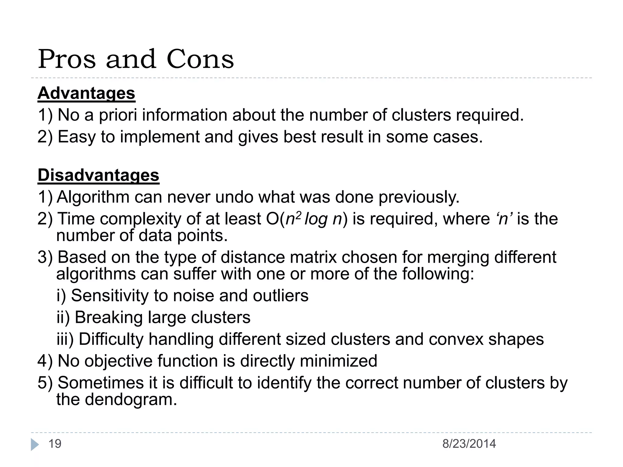 Pros and Cons
Advantages
1) No a priori information about the number of clusters required.
2) Easy to implement and gives best result in some cases.
Disadvantages
1) Algorithm can never undo what was done previously.
2) Time complexity of at least O(n2 log n) is required, where ‘n’ is the
number of data points.
3) Based on the type of distance matrix chosen for merging different
algorithms can suffer with one or more of the following:
i) Sensitivity to noise and outliers
ii) Breaking large clusters
iii) Difficulty handling different sized clusters and convex shapes
4) No objective function is directly minimized
5) Sometimes it is difficult to identify the correct number of clusters by
the dendogram.
8/23/201419
 