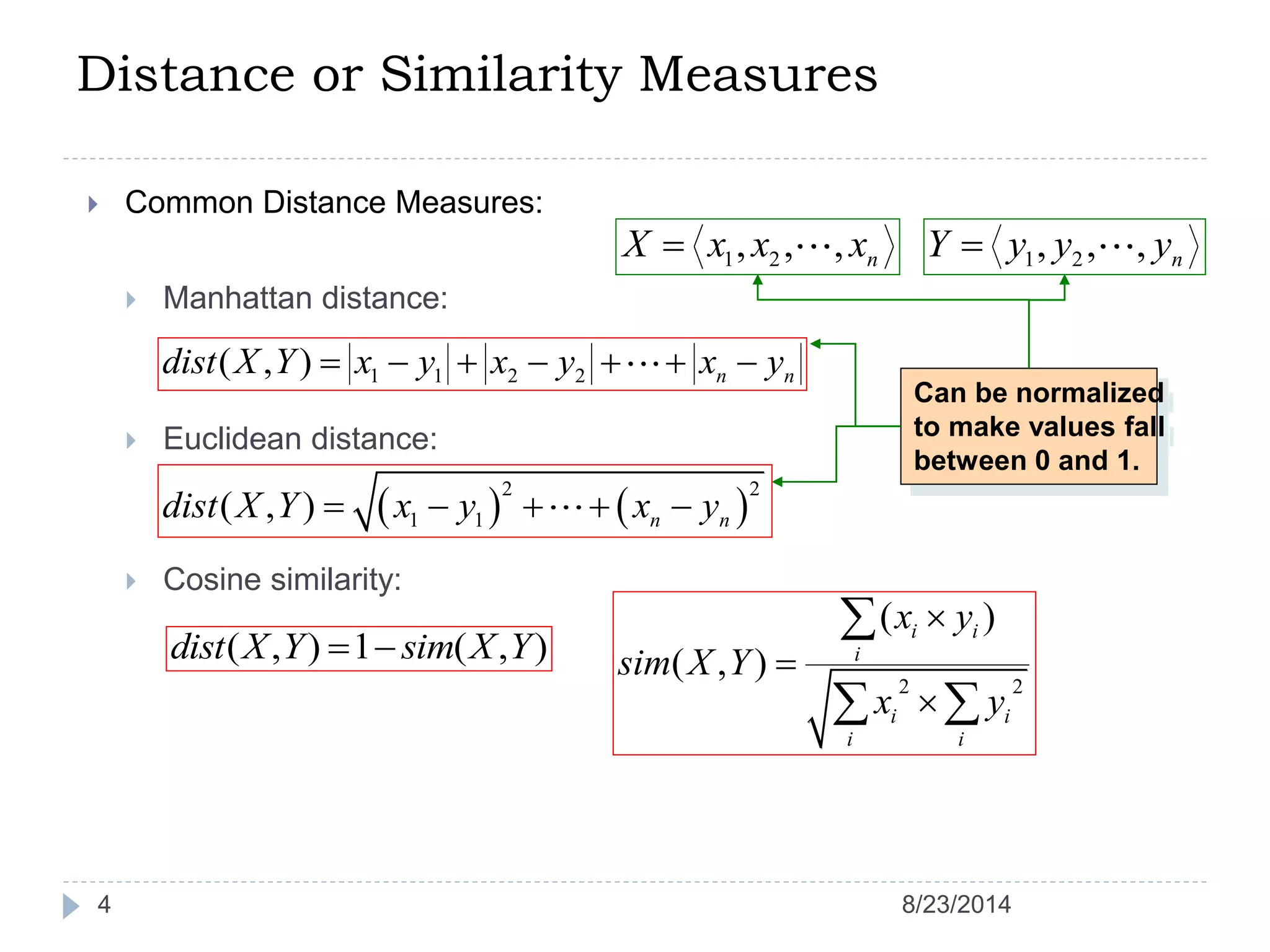 Distance or Similarity Measures
4
 Common Distance Measures:
 Manhattan distance:
 Euclidean distance:
 Cosine similarity:
1 2, , , nX x x x 1 2, , , nY y y y
1 1 2 2( , ) n ndist X Y x y x y x y      
   
2 2
1 1( , ) n ndist X Y x y x y    
Can be normalized
to make values fall
between 0 and 1.
( , ) 1 ( , )dist X Y sim X Y 
2 2
( )
( , )
i i
i
i i
i i
x y
sim X Y
x y




 
8/23/2014
 