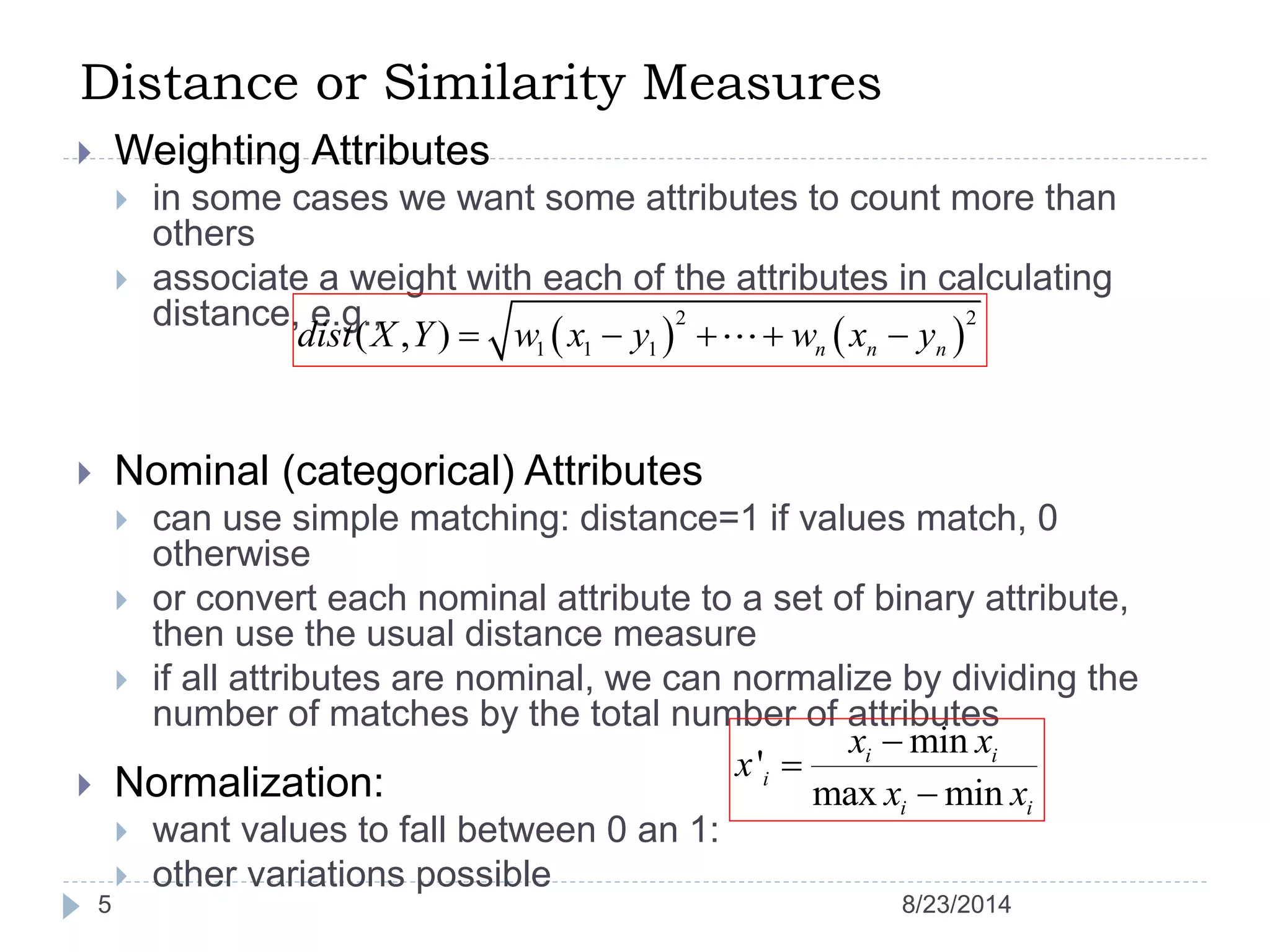 Distance or Similarity Measures
5
 Weighting Attributes
 in some cases we want some attributes to count more than
others
 associate a weight with each of the attributes in calculating
distance, e.g.,
 Nominal (categorical) Attributes
 can use simple matching: distance=1 if values match, 0
otherwise
 or convert each nominal attribute to a set of binary attribute,
then use the usual distance measure
 if all attributes are nominal, we can normalize by dividing the
number of matches by the total number of attributes
 Normalization:
 want values to fall between 0 an 1:
 other variations possible
   
2 2
1 1 1( , ) n n ndist X Y w x y w x y    
min
'
max min
i i
i
i i
x x
x
x x



8/23/2014
 