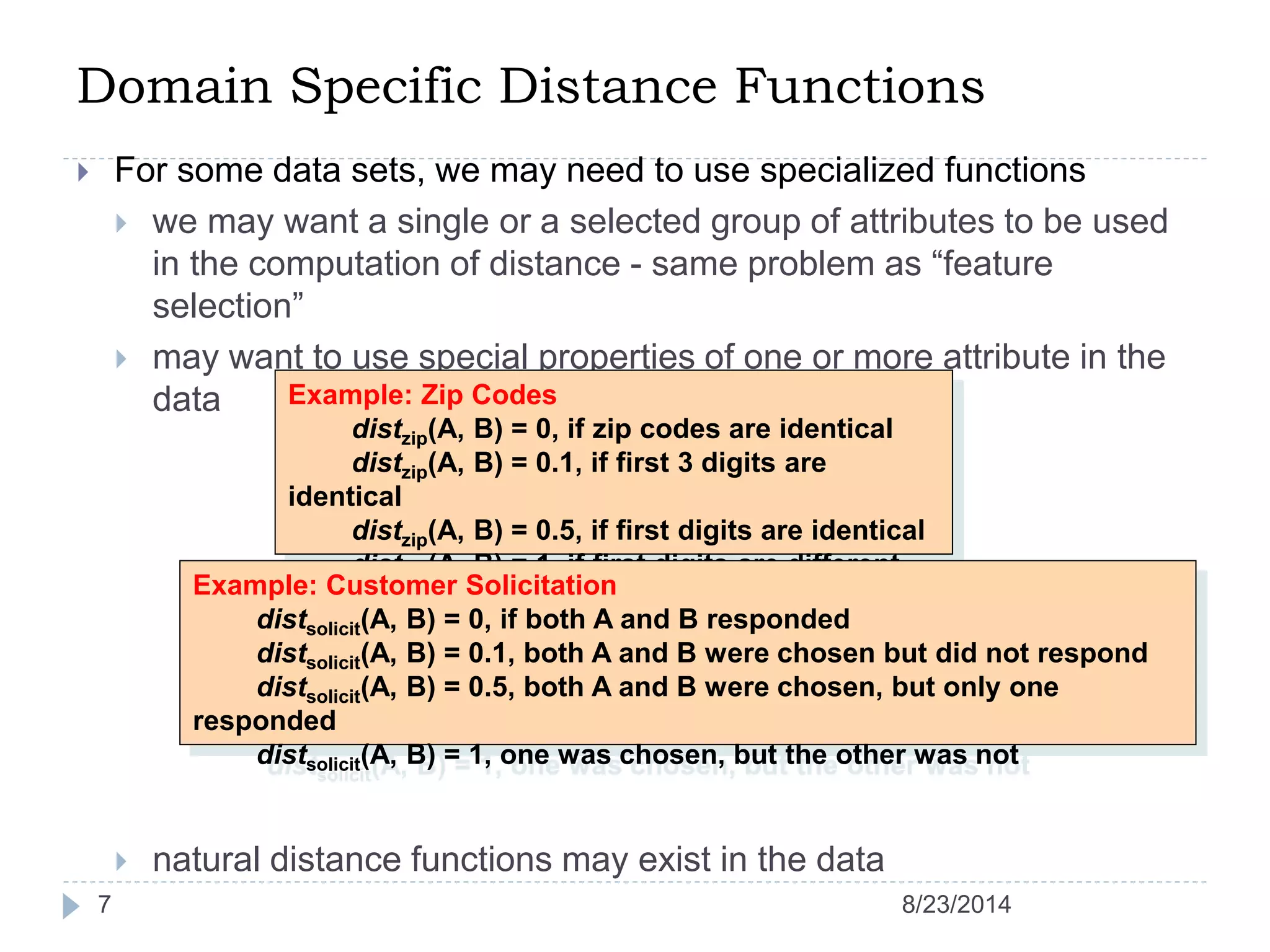 Domain Specific Distance Functions
7
 For some data sets, we may need to use specialized functions
 we may want a single or a selected group of attributes to be used
in the computation of distance - same problem as “feature
selection”
 may want to use special properties of one or more attribute in the
data
 natural distance functions may exist in the data
Example: Zip Codes
distzip(A, B) = 0, if zip codes are identical
distzip(A, B) = 0.1, if first 3 digits are
identical
distzip(A, B) = 0.5, if first digits are identical
distzip(A, B) = 1, if first digits are different
Example: Customer Solicitation
distsolicit(A, B) = 0, if both A and B responded
distsolicit(A, B) = 0.1, both A and B were chosen but did not respond
distsolicit(A, B) = 0.5, both A and B were chosen, but only one
responded
distsolicit(A, B) = 1, one was chosen, but the other was not
8/23/2014
 