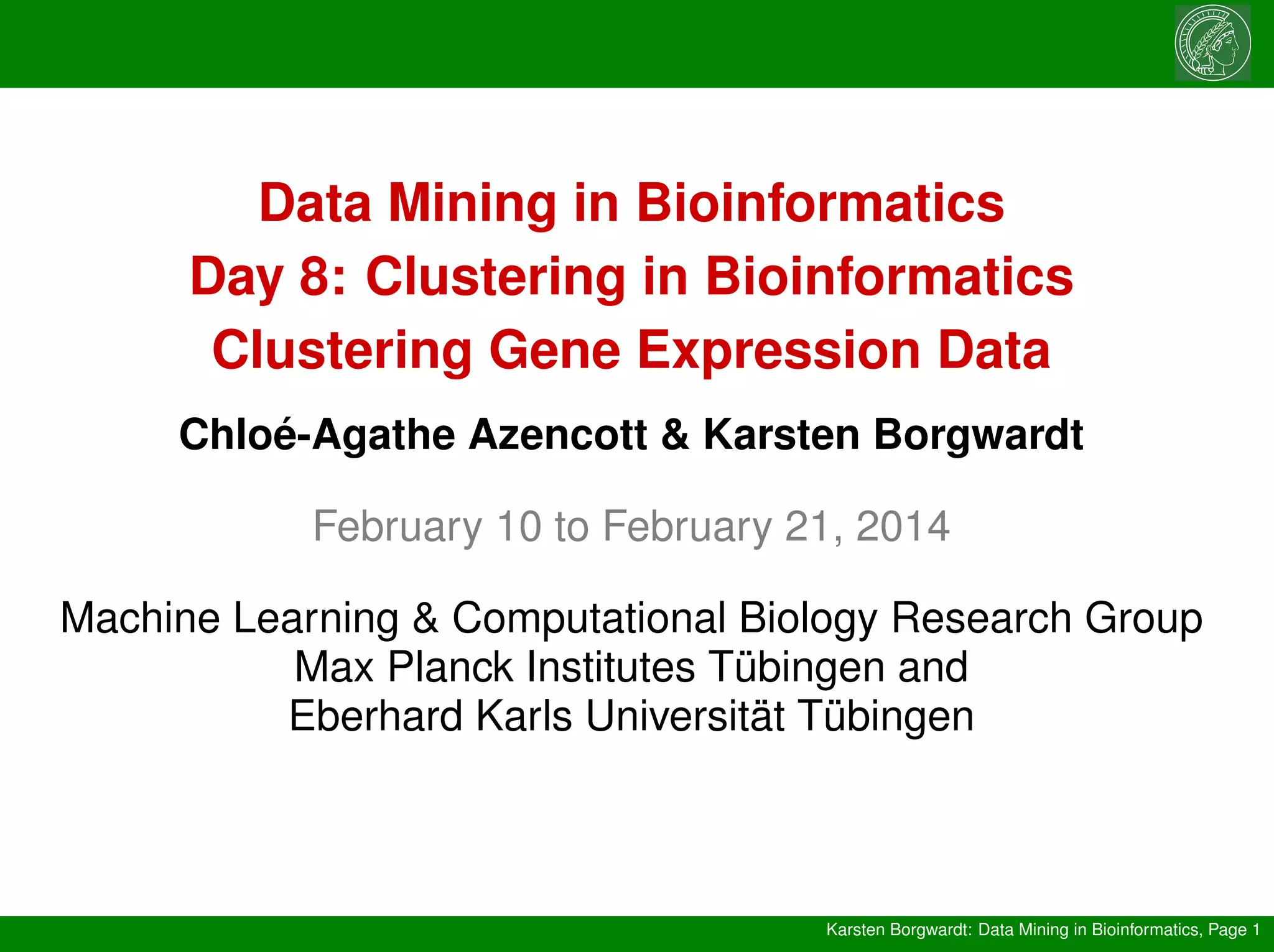 Karsten Borgwardt: Data Mining in Bioinformatics, Page 1
Data Mining in Bioinformatics
Day 8: Clustering in Bioinformatics
Clustering Gene Expression Data
Chloé-Agathe Azencott & Karsten Borgwardt
February 10 to February 21, 2014
Machine Learning & Computational Biology Research Group
Max Planck Institutes Tübingen and
Eberhard Karls Universität Tübingen
 