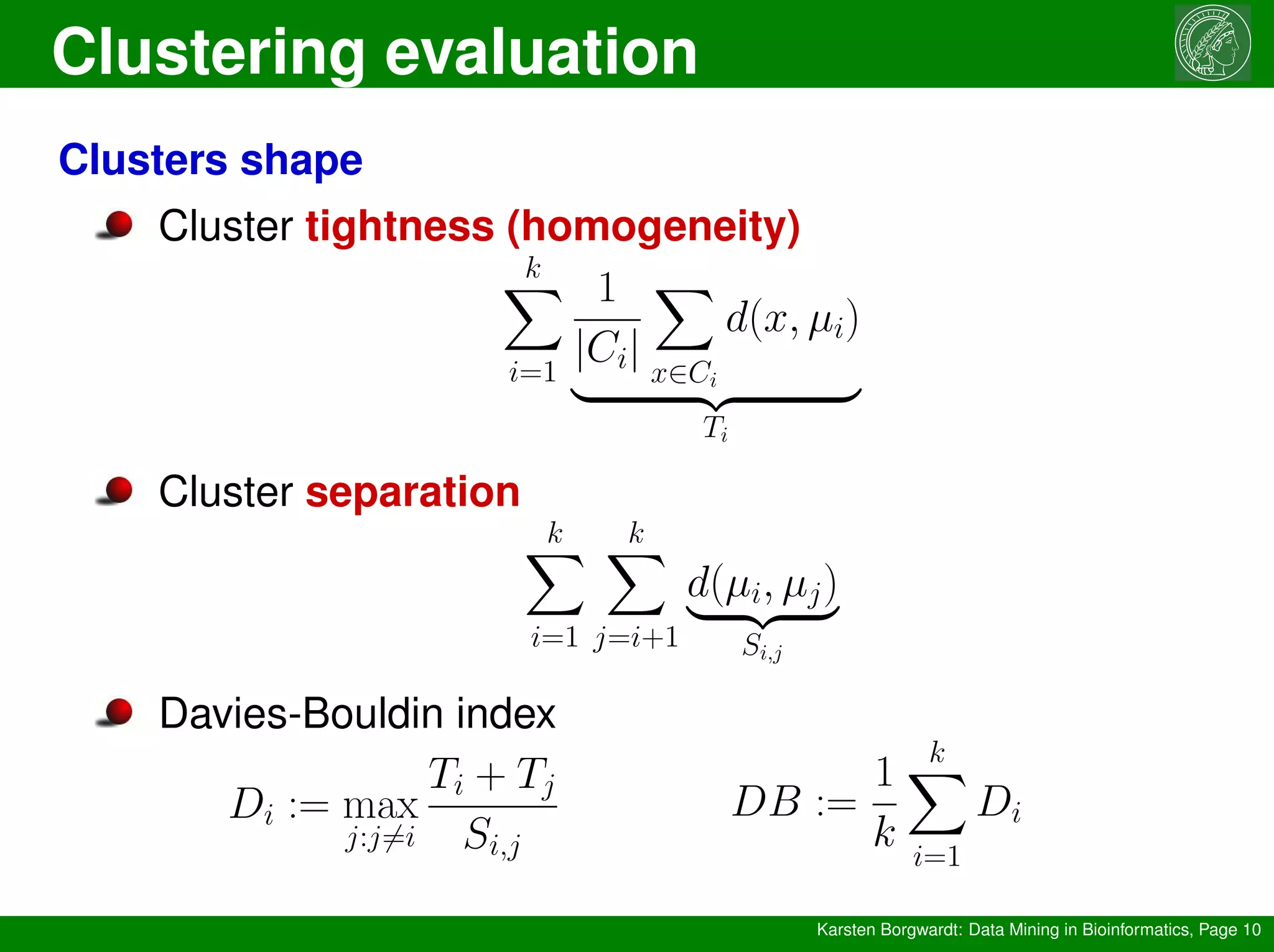 Clustering evaluation
Karsten Borgwardt: Data Mining in Bioinformatics, Page 10
Clusters shape
Cluster tightness (homogeneity)
k
X
i=1
1
|Ci|
X
x∈Ci
d(x, µi)
| {z }
Ti
Cluster separation
k
X
i=1
k
X
j=i+1
d(µi, µj)
| {z }
Si,j
Davies-Bouldin index
Di := max
j:j6=i
Ti + Tj
Si,j
DB :=
1
k
k
X
i=1
Di
 