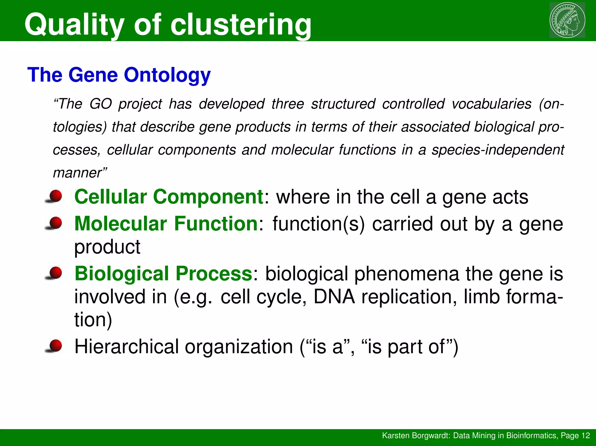 Quality of clustering
Karsten Borgwardt: Data Mining in Bioinformatics, Page 12
The Gene Ontology
“The GO project has developed three structured controlled vocabularies (on-
tologies) that describe gene products in terms of their associated biological pro-
cesses, cellular components and molecular functions in a species-independent
manner”
Cellular Component: where in the cell a gene acts
Molecular Function: function(s) carried out by a gene
product
Biological Process: biological phenomena the gene is
involved in (e.g. cell cycle, DNA replication, limb forma-
tion)
Hierarchical organization (“is a”, “is part of”)
 