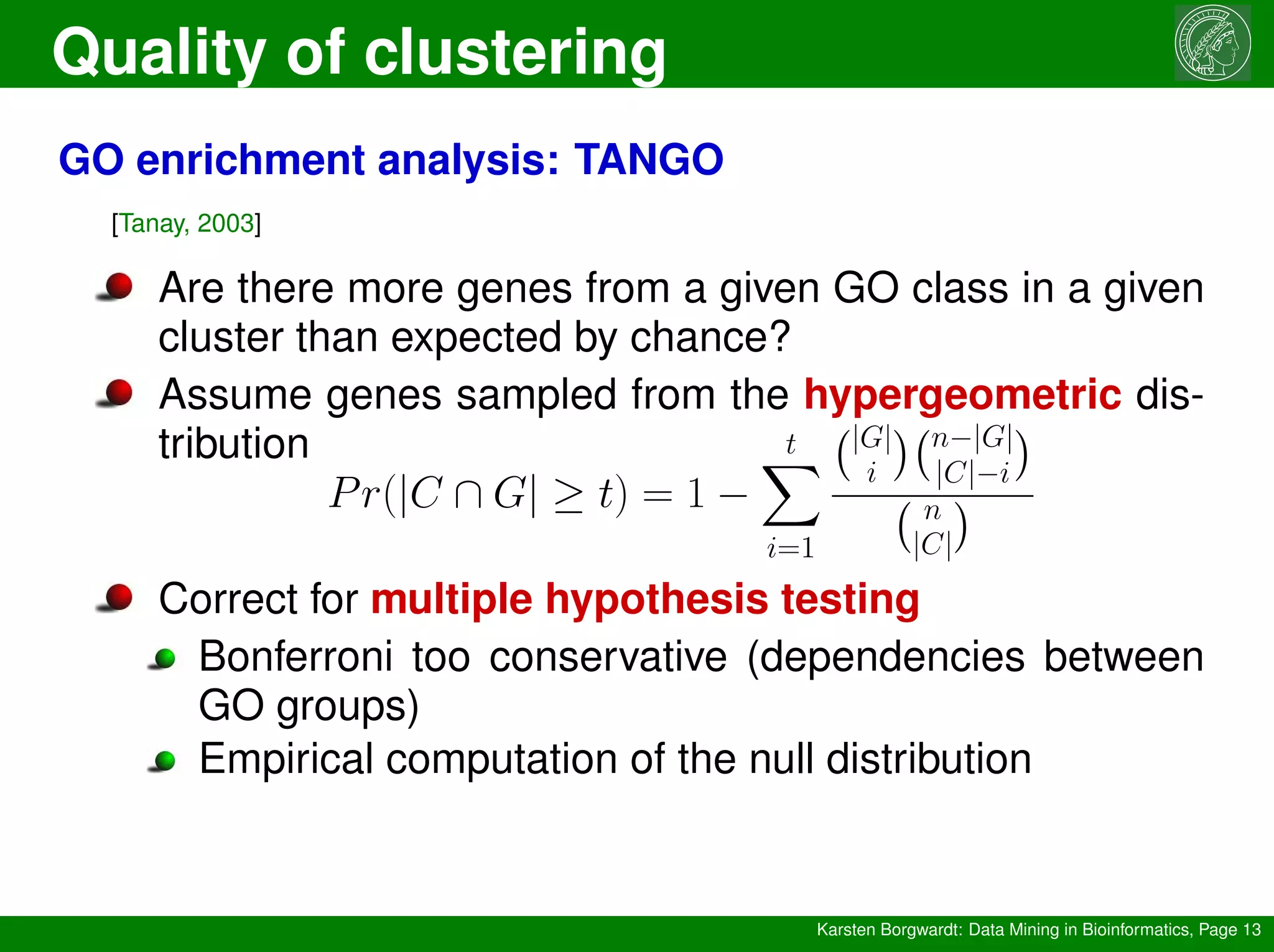 Quality of clustering
Karsten Borgwardt: Data Mining in Bioinformatics, Page 13
GO enrichment analysis: TANGO
[Tanay, 2003]
Are there more genes from a given GO class in a given
cluster than expected by chance?
Assume genes sampled from the hypergeometric dis-
tribution
Pr(|C ∩ G| ≥ t) = 1 −
t
X
i=1
|G|
i
 n−|G|
|C|−i

n
|C|

Correct for multiple hypothesis testing
Bonferroni too conservative (dependencies between
GO groups)
Empirical computation of the null distribution
 