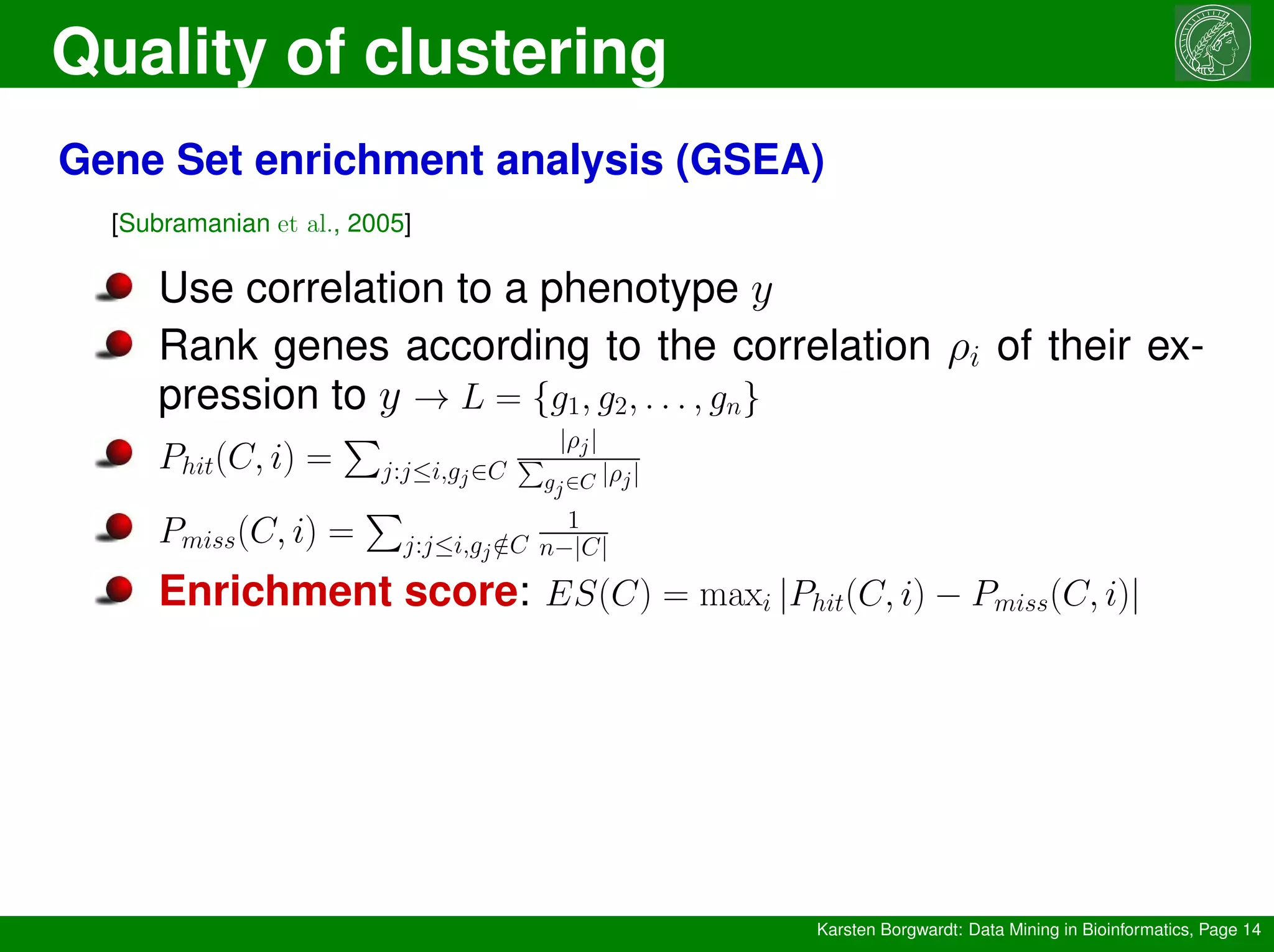 Quality of clustering
Karsten Borgwardt: Data Mining in Bioinformatics, Page 14
Gene Set enrichment analysis (GSEA)
[Subramanian et al., 2005]
Use correlation to a phenotype y
Rank genes according to the correlation ρi of their ex-
pression to y → L = {g1, g2, . . . , gn}
Phit(C, i) =
P
j:j≤i,gj∈C
|ρj|
P
gj∈C |ρj|
Pmiss(C, i) =
P
j:j≤i,gj /
∈C
1
n−|C|
Enrichment score: ES(C) = maxi |Phit(C, i) − Pmiss(C, i)|
 