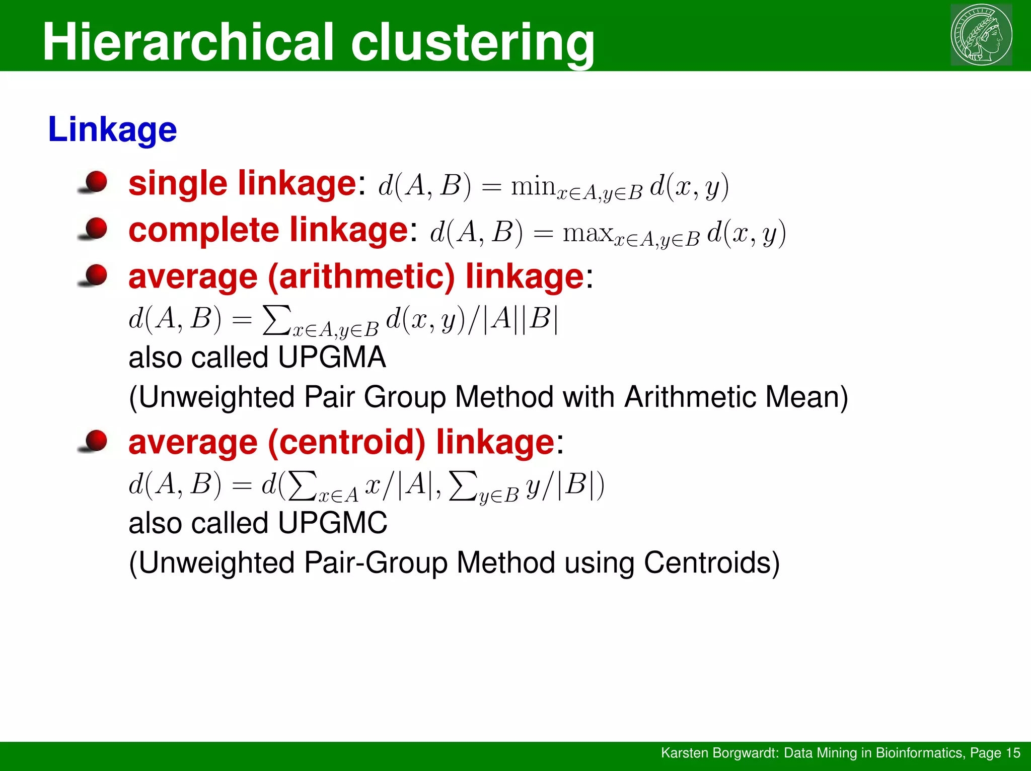 Hierarchical clustering
Karsten Borgwardt: Data Mining in Bioinformatics, Page 15
Linkage
single linkage: d(A, B) = minx∈A,y∈B d(x, y)
complete linkage: d(A, B) = maxx∈A,y∈B d(x, y)
average (arithmetic) linkage:
d(A, B) =
P
x∈A,y∈B d(x, y)/|A||B|
also called UPGMA
(Unweighted Pair Group Method with Arithmetic Mean)
average (centroid) linkage:
d(A, B) = d(
P
x∈A x/|A|,
P
y∈B y/|B|)
also called UPGMC
(Unweighted Pair-Group Method using Centroids)
 