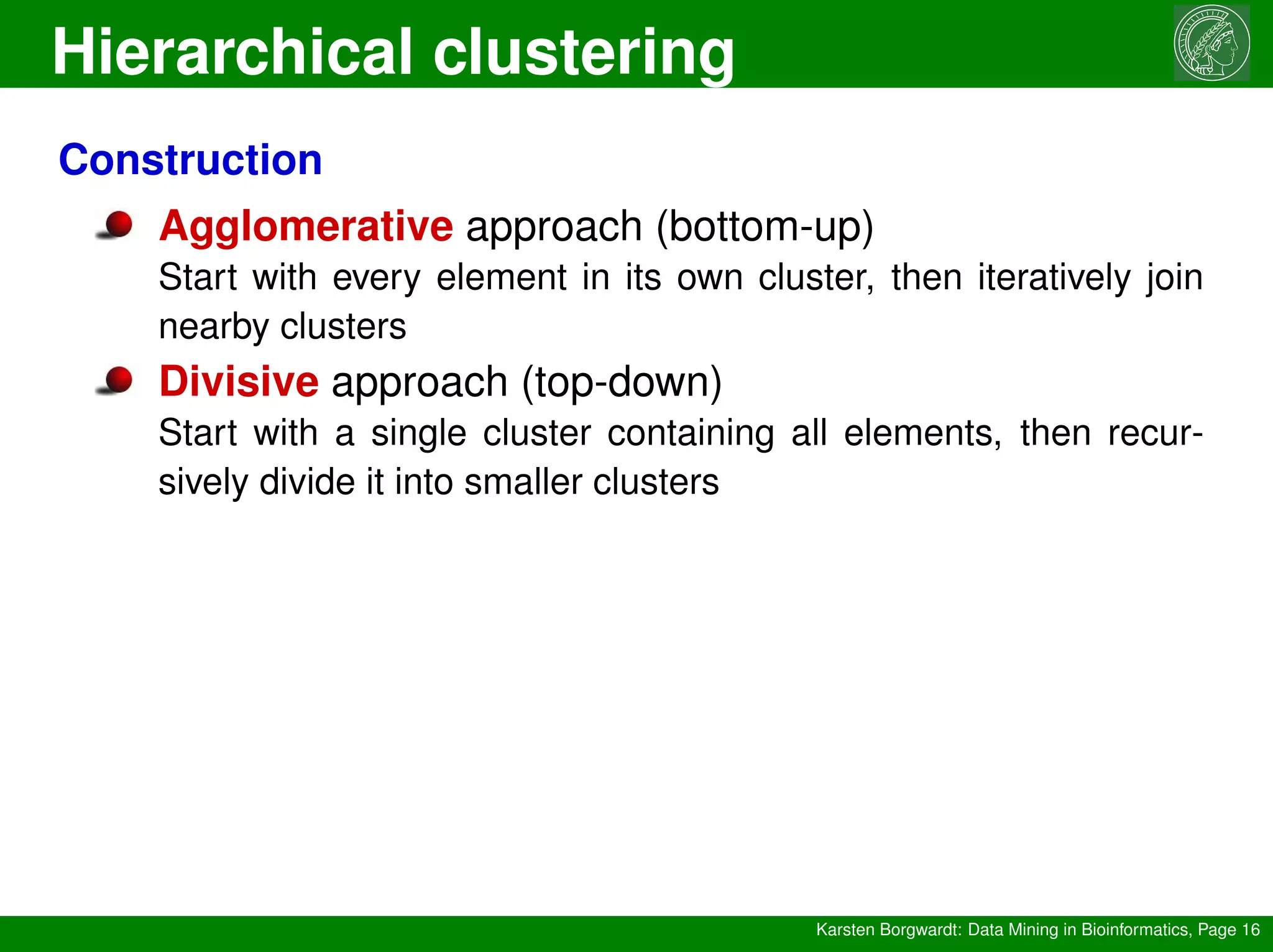 Hierarchical clustering
Karsten Borgwardt: Data Mining in Bioinformatics, Page 16
Construction
Agglomerative approach (bottom-up)
Start with every element in its own cluster, then iteratively join
nearby clusters
Divisive approach (top-down)
Start with a single cluster containing all elements, then recur-
sively divide it into smaller clusters
 