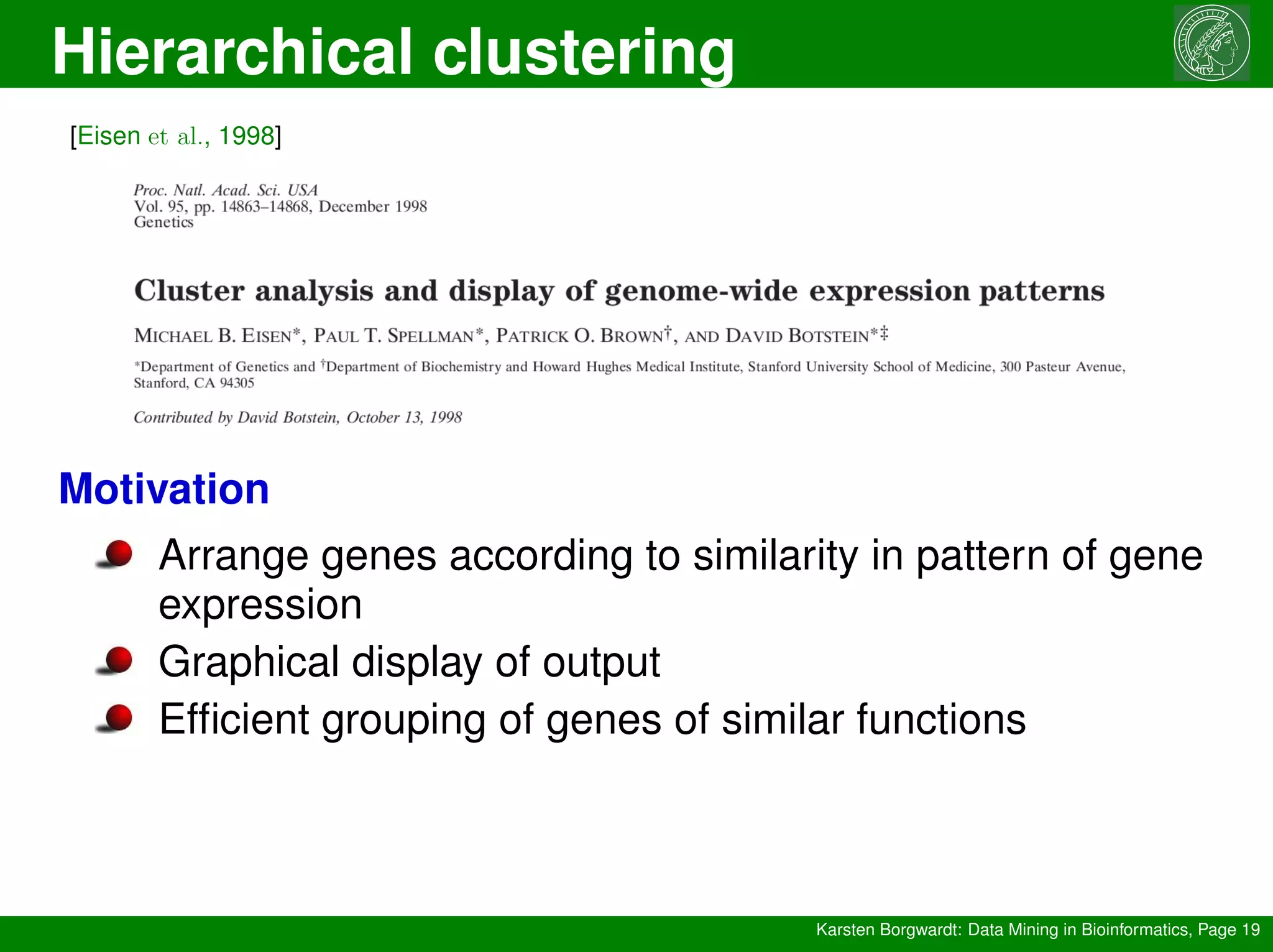 Hierarchical clustering
Karsten Borgwardt: Data Mining in Bioinformatics, Page 19
[Eisen et al., 1998]
Motivation
Arrange genes according to similarity in pattern of gene
expression
Graphical display of output
Efficient grouping of genes of similar functions
 