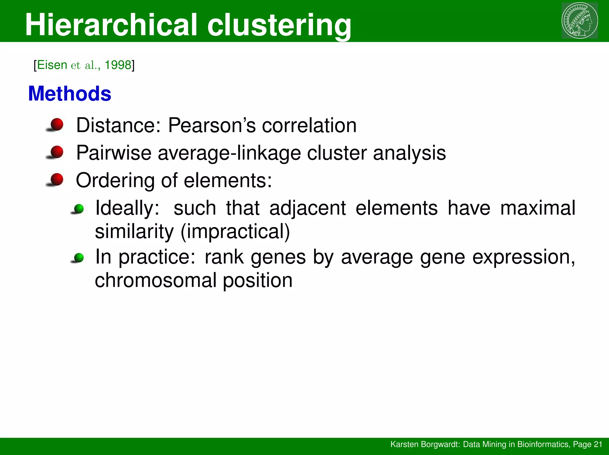 Hierarchical clustering
Karsten Borgwardt: Data Mining in Bioinformatics, Page 21
[Eisen et al., 1998]
Methods
Distance: Pearson’s correlation
Pairwise average-linkage cluster analysis
Ordering of elements:
Ideally: such that adjacent elements have maximal
similarity (impractical)
In practice: rank genes by average gene expression,
chromosomal position
 