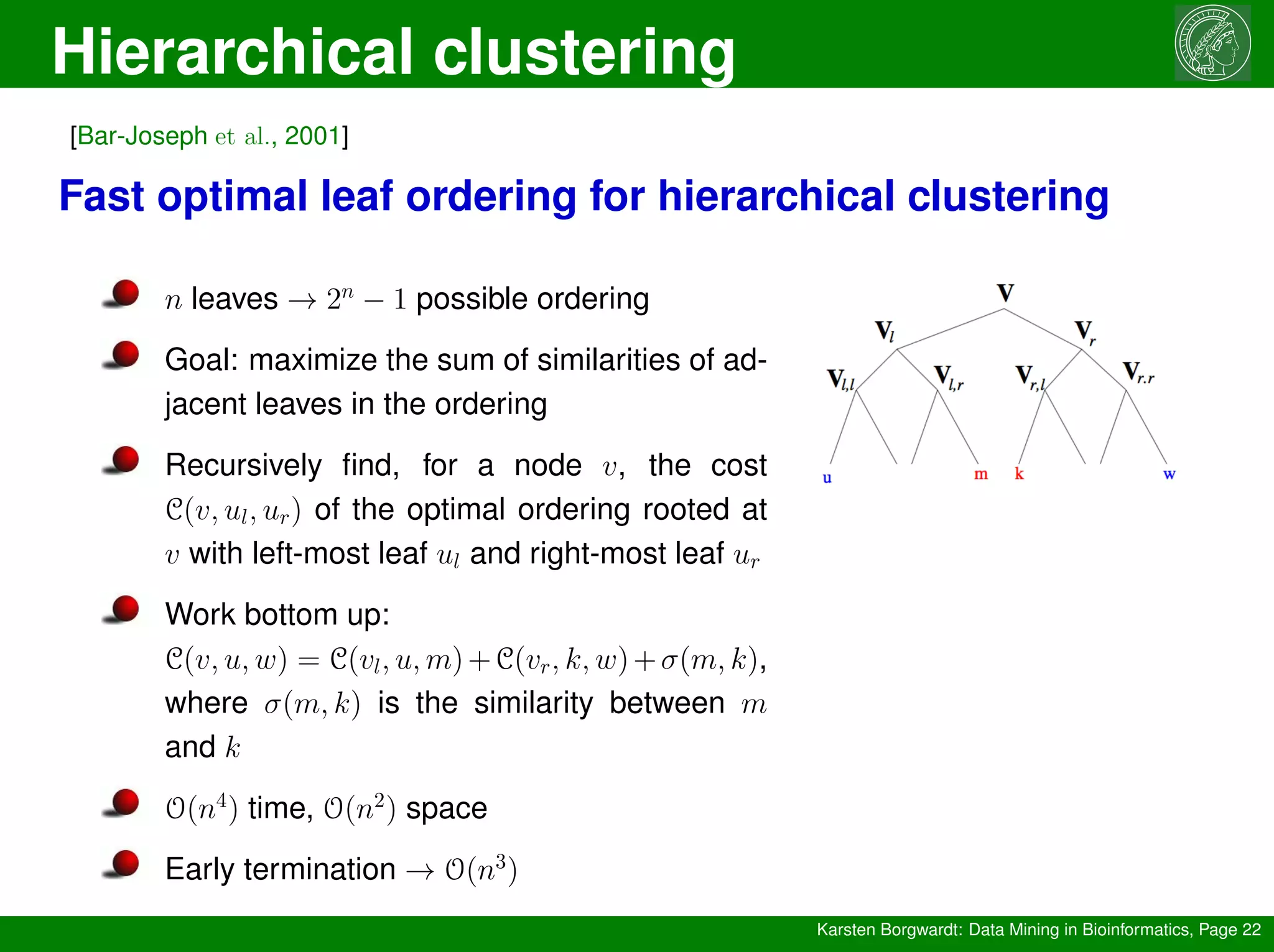 Hierarchical clustering
Karsten Borgwardt: Data Mining in Bioinformatics, Page 22
[Bar-Joseph et al., 2001]
Fast optimal leaf ordering for hierarchical clustering
n leaves → 2n
− 1 possible ordering
Goal: maximize the sum of similarities of ad-
jacent leaves in the ordering
Recursively find, for a node v, the cost
C(v, ul, ur) of the optimal ordering rooted at
v with left-most leaf ul and right-most leaf ur
Work bottom up:
C(v, u, w) = C(vl, u, m)+C(vr, k, w)+σ(m, k),
where σ(m, k) is the similarity between m
and k
O(n4
) time, O(n2
) space
Early termination → O(n3
)
 