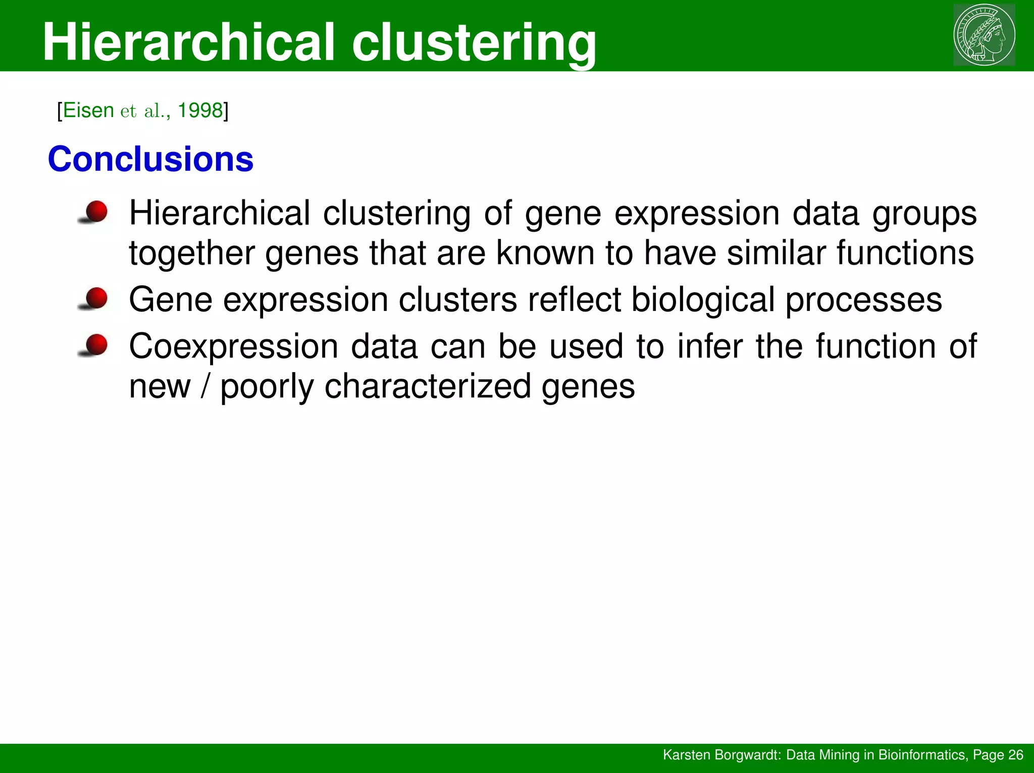 Hierarchical clustering
Karsten Borgwardt: Data Mining in Bioinformatics, Page 26
[Eisen et al., 1998]
Conclusions
Hierarchical clustering of gene expression data groups
together genes that are known to have similar functions
Gene expression clusters reflect biological processes
Coexpression data can be used to infer the function of
new / poorly characterized genes
 