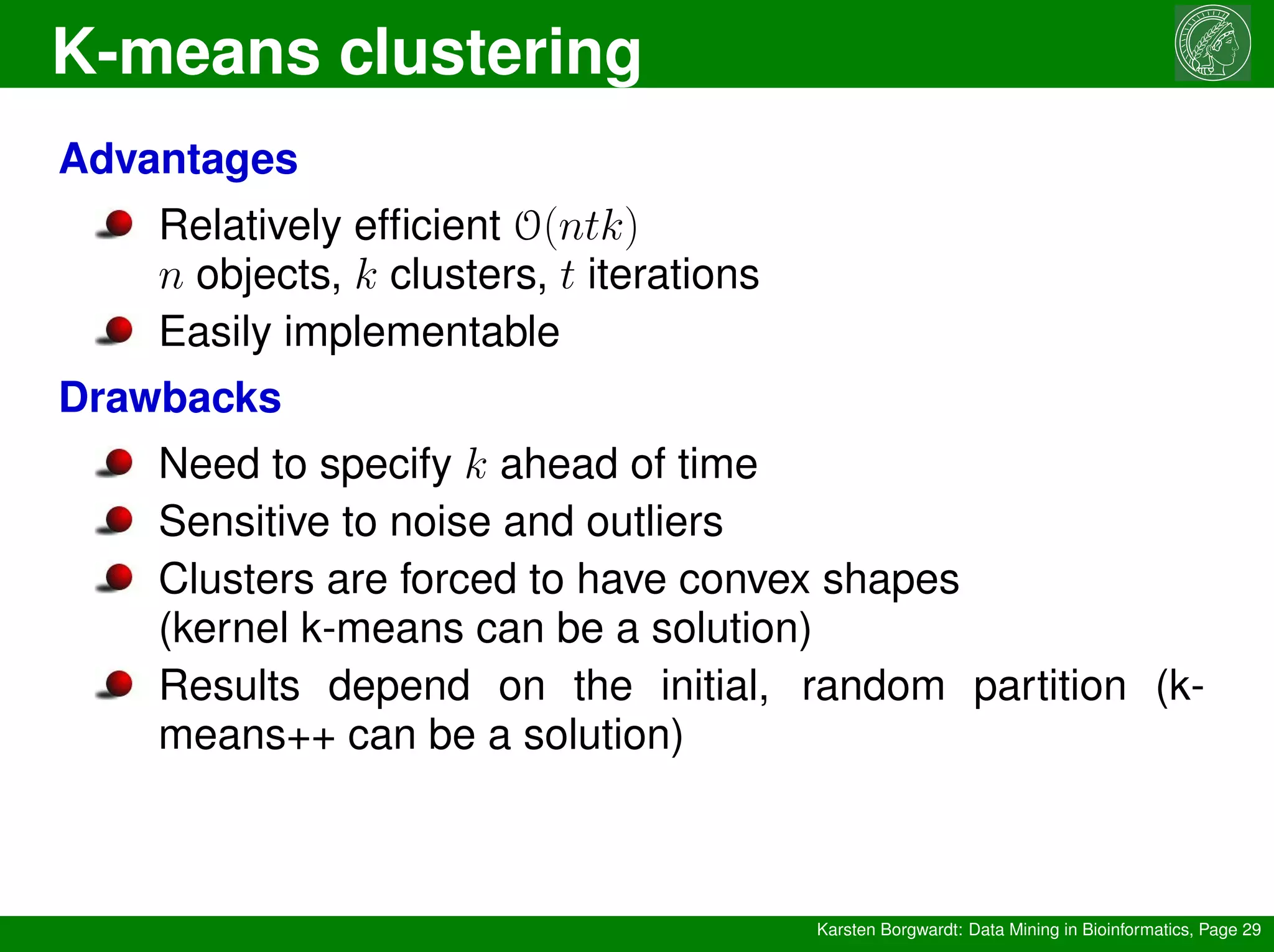 K-means clustering
Karsten Borgwardt: Data Mining in Bioinformatics, Page 29
Advantages
Relatively efficient O(ntk)
n objects, k clusters, t iterations
Easily implementable
Drawbacks
Need to specify k ahead of time
Sensitive to noise and outliers
Clusters are forced to have convex shapes
(kernel k-means can be a solution)
Results depend on the initial, random partition (k-
means++ can be a solution)
 