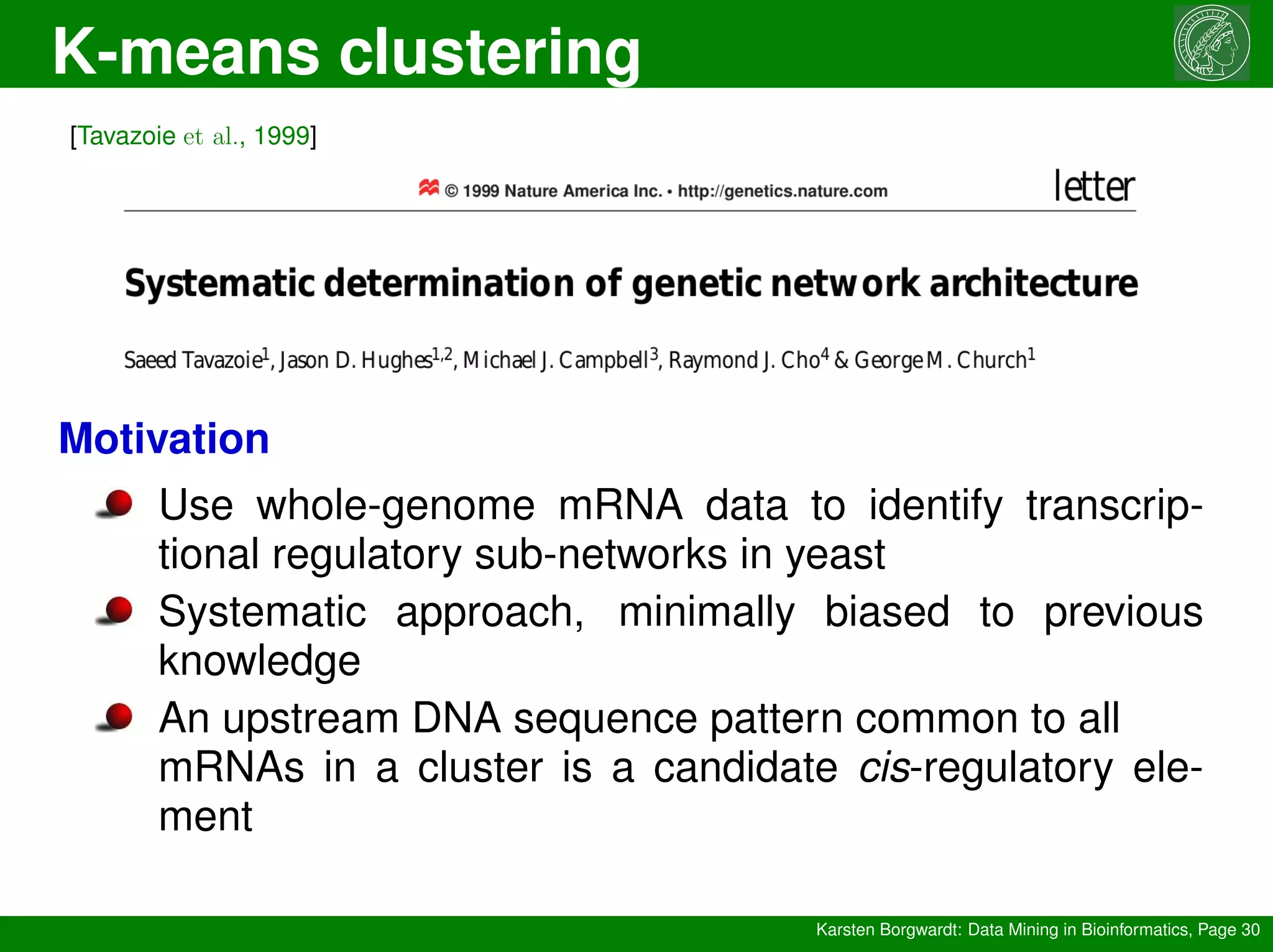 K-means clustering
Karsten Borgwardt: Data Mining in Bioinformatics, Page 30
[Tavazoie et al., 1999]
Motivation
Use whole-genome mRNA data to identify transcrip-
tional regulatory sub-networks in yeast
Systematic approach, minimally biased to previous
knowledge
An upstream DNA sequence pattern common to all
mRNAs in a cluster is a candidate cis-regulatory ele-
ment
 
