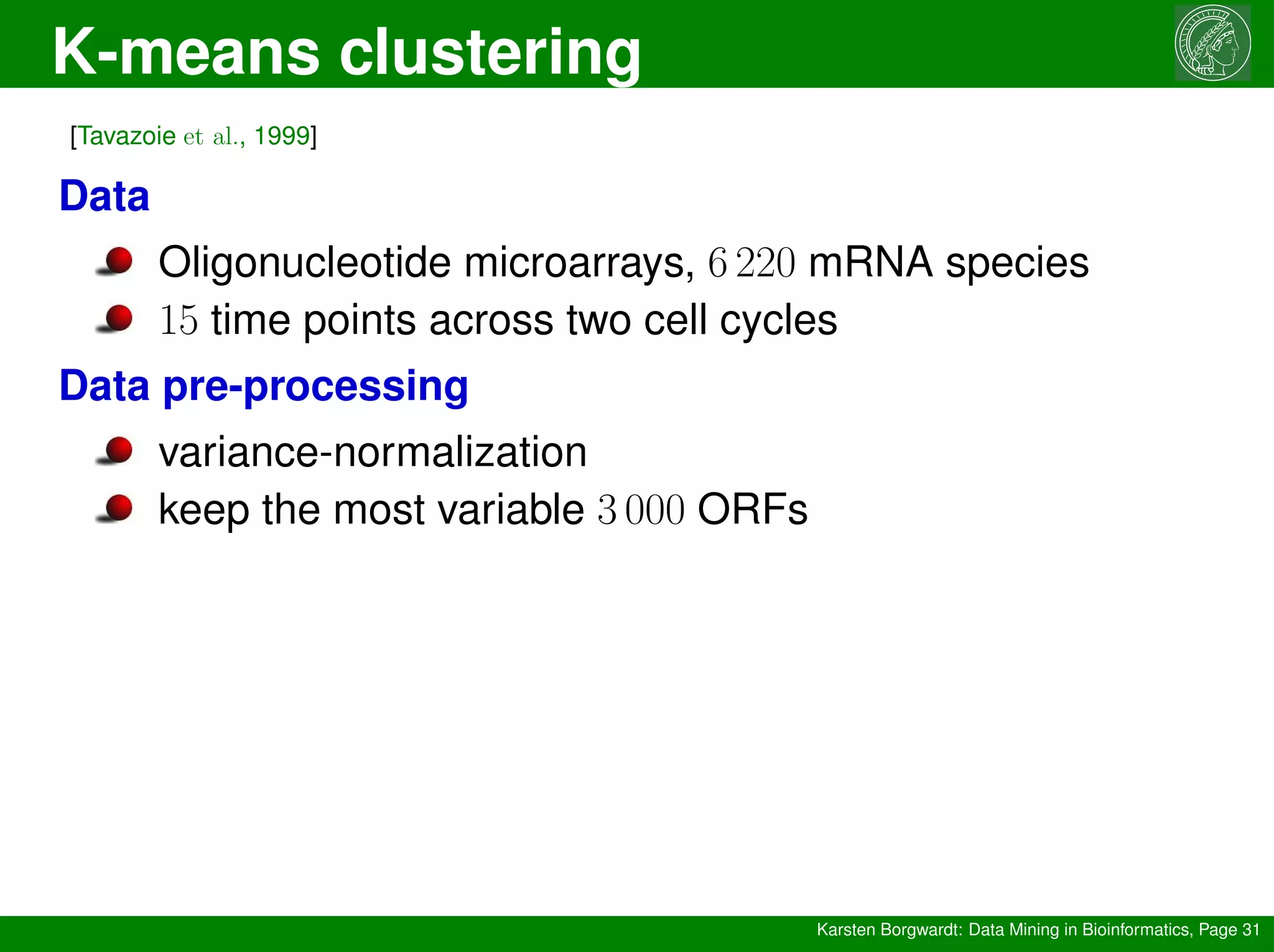 K-means clustering
Karsten Borgwardt: Data Mining in Bioinformatics, Page 31
[Tavazoie et al., 1999]
Data
Oligonucleotide microarrays, 6 220 mRNA species
15 time points across two cell cycles
Data pre-processing
variance-normalization
keep the most variable 3 000 ORFs
 