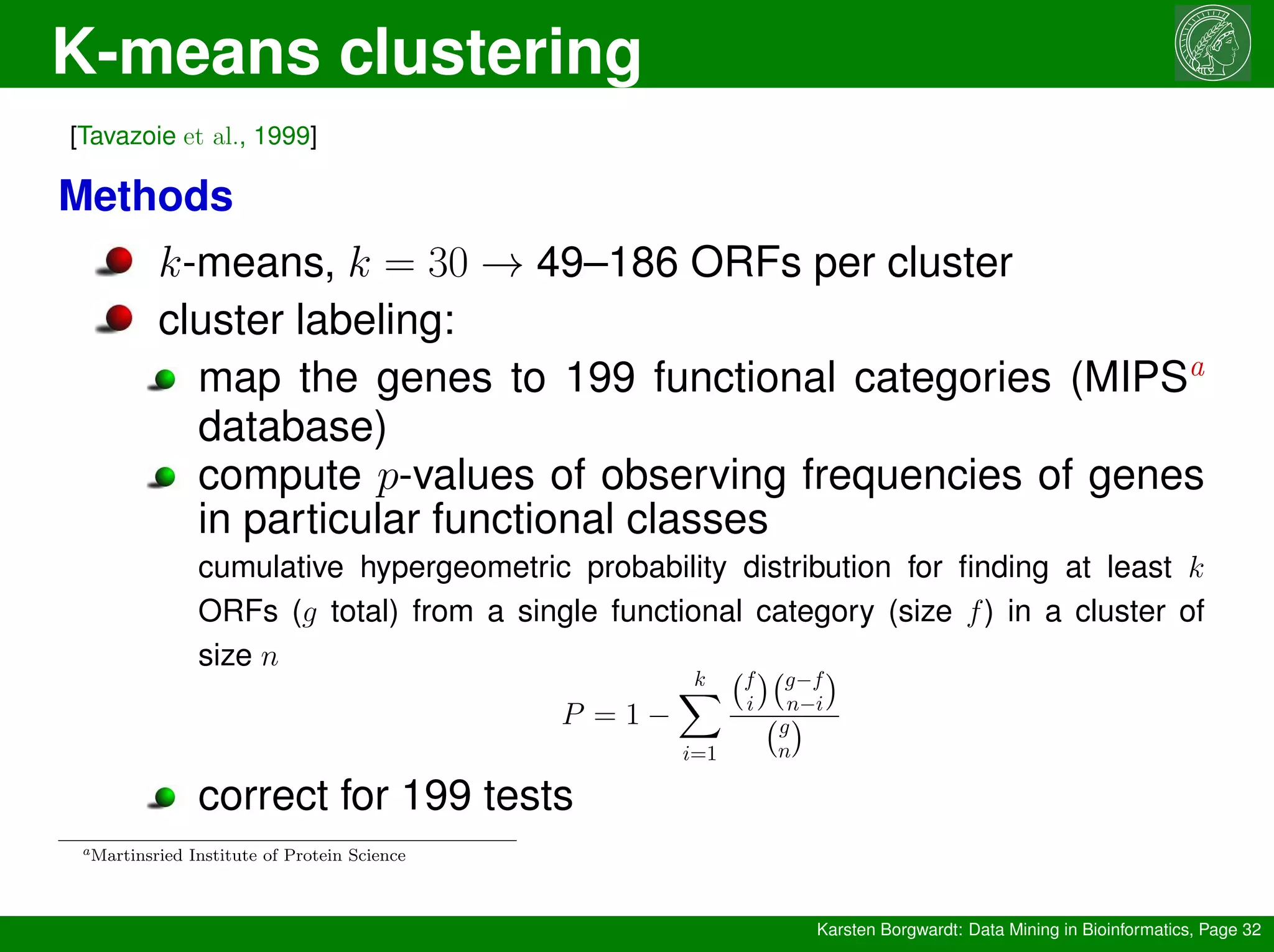 K-means clustering
Karsten Borgwardt: Data Mining in Bioinformatics, Page 32
[Tavazoie et al., 1999]
Methods
k-means, k = 30 → 49–186 ORFs per cluster
cluster labeling:
map the genes to 199 functional categories (MIPSa
database)
compute p-values of observing frequencies of genes
in particular functional classes
cumulative hypergeometric probability distribution for finding at least k
ORFs (g total) from a single functional category (size f) in a cluster of
size n
P = 1 −
k
X
i=1
f
i
 g−f
n−i

g
n

correct for 199 tests
aMartinsried Institute of Protein Science
 