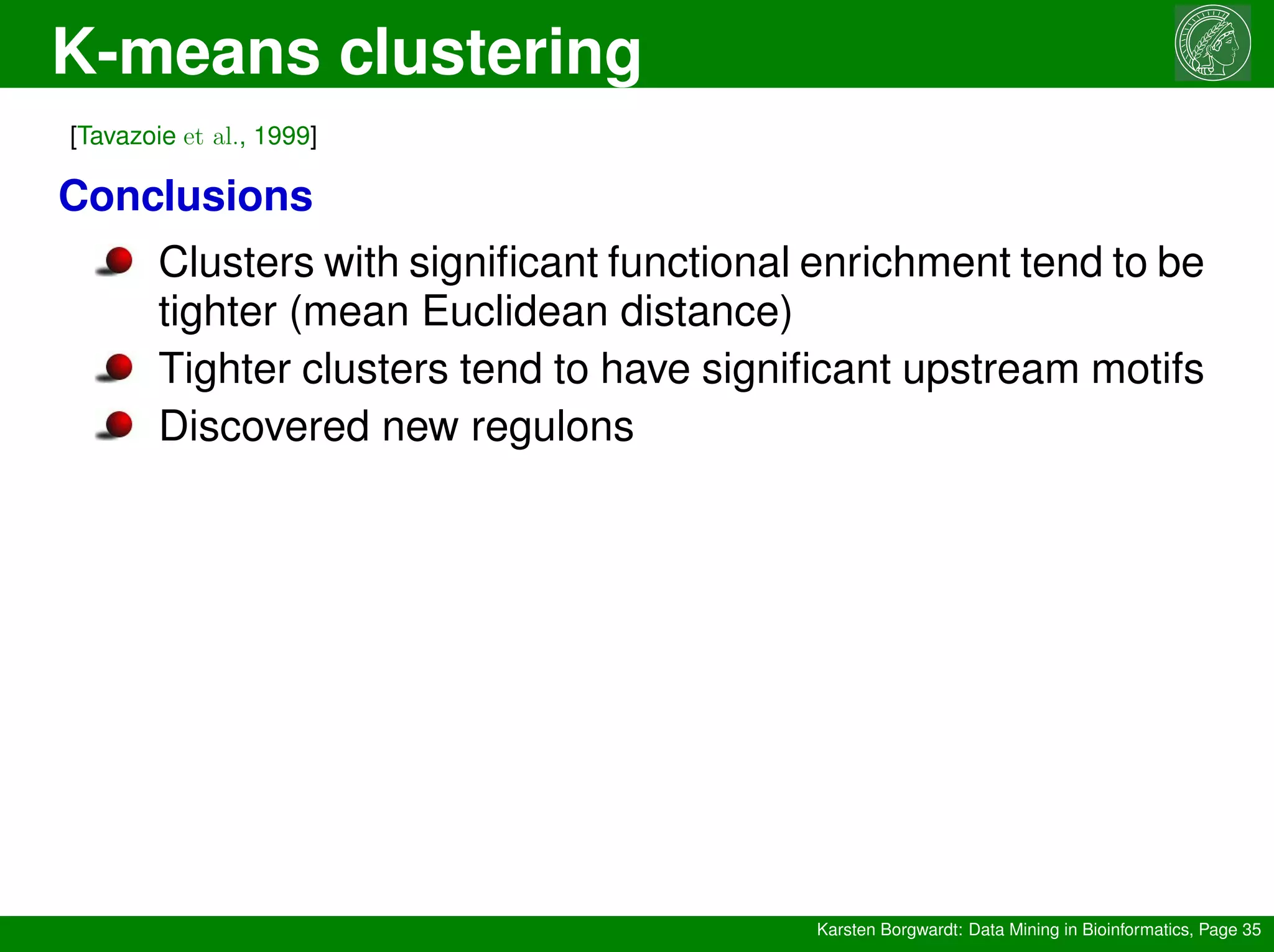 K-means clustering
Karsten Borgwardt: Data Mining in Bioinformatics, Page 35
[Tavazoie et al., 1999]
Conclusions
Clusters with significant functional enrichment tend to be
tighter (mean Euclidean distance)
Tighter clusters tend to have significant upstream motifs
Discovered new regulons
 