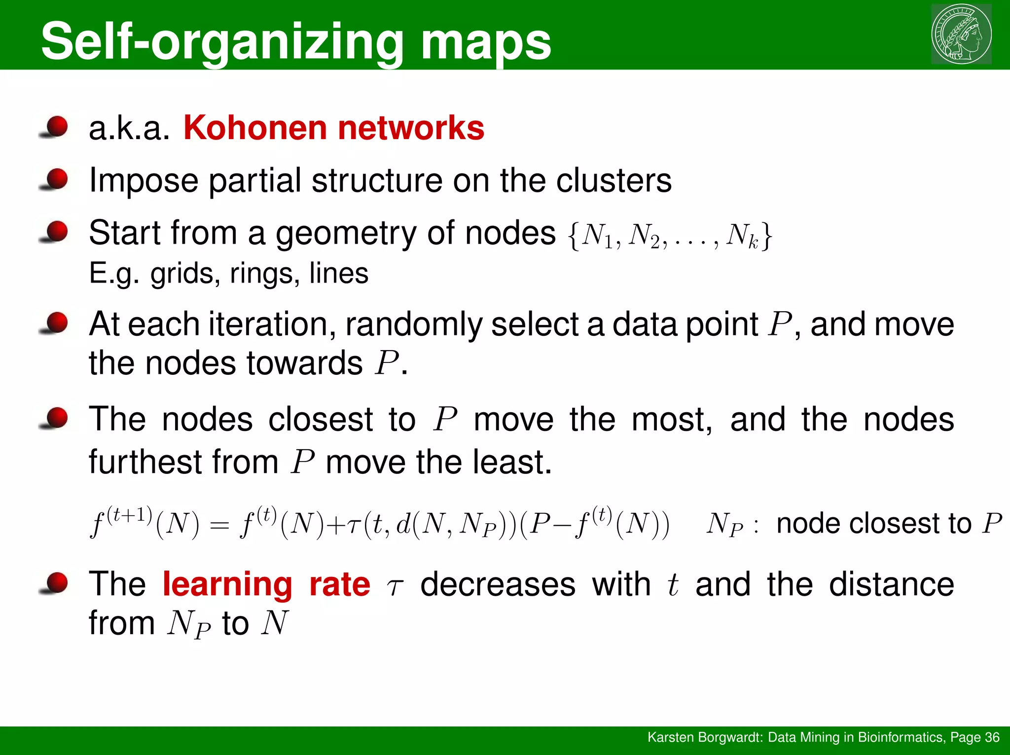 Self-organizing maps
Karsten Borgwardt: Data Mining in Bioinformatics, Page 36
a.k.a. Kohonen networks
Impose partial structure on the clusters
Start from a geometry of nodes {N1, N2, . . . , Nk}
E.g. grids, rings, lines
At each iteration, randomly select a data point P, and move
the nodes towards P.
The nodes closest to P move the most, and the nodes
furthest from P move the least.
f(t+1)
(N) = f(t)
(N)+τ(t, d(N, NP ))(P−f(t)
(N)) NP : node closest to P
The learning rate τ decreases with t and the distance
from NP to N
 