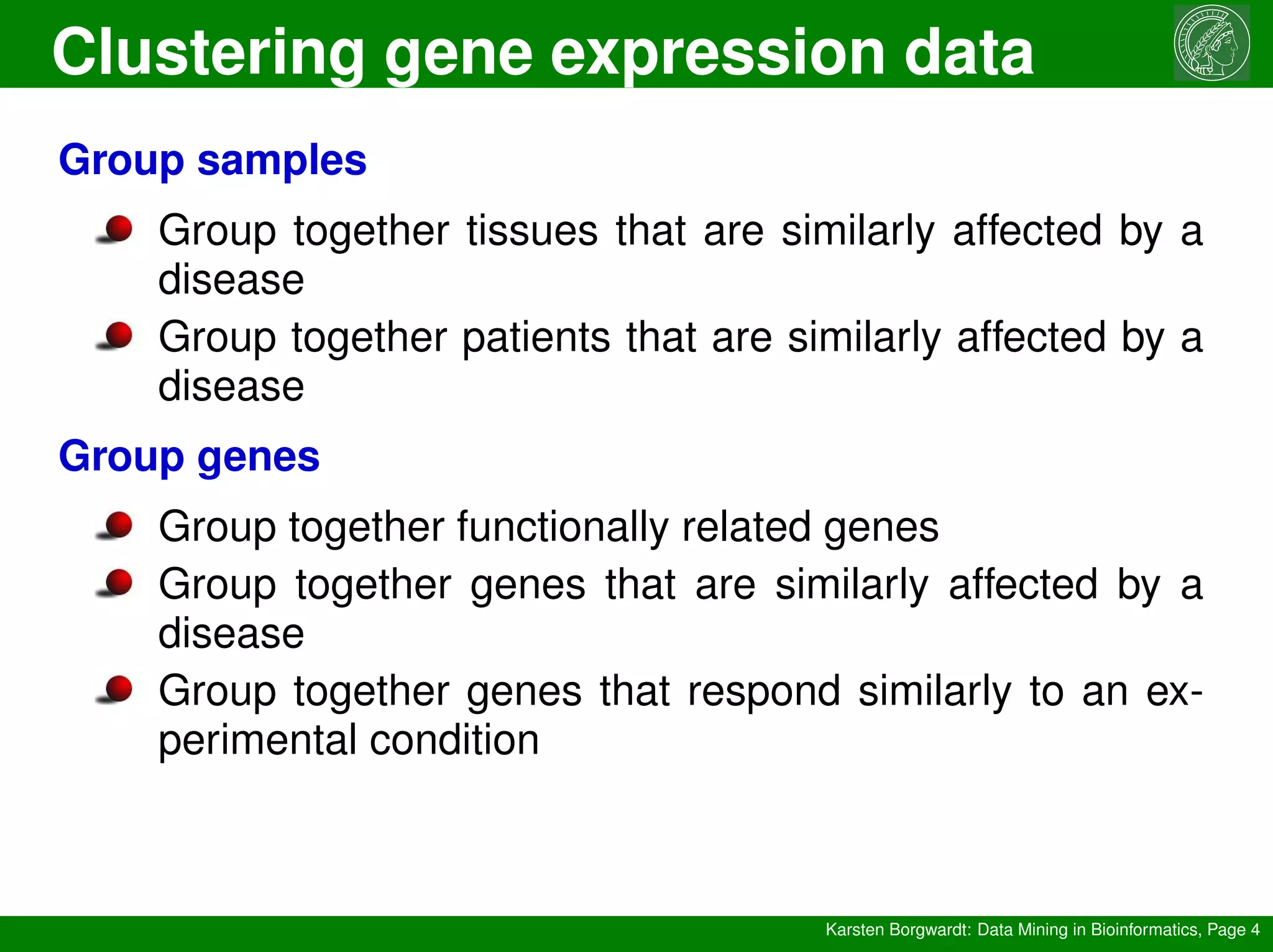 Clustering gene expression data
Karsten Borgwardt: Data Mining in Bioinformatics, Page 4
Group samples
Group together tissues that are similarly affected by a
disease
Group together patients that are similarly affected by a
disease
Group genes
Group together functionally related genes
Group together genes that are similarly affected by a
disease
Group together genes that respond similarly to an ex-
perimental condition
 