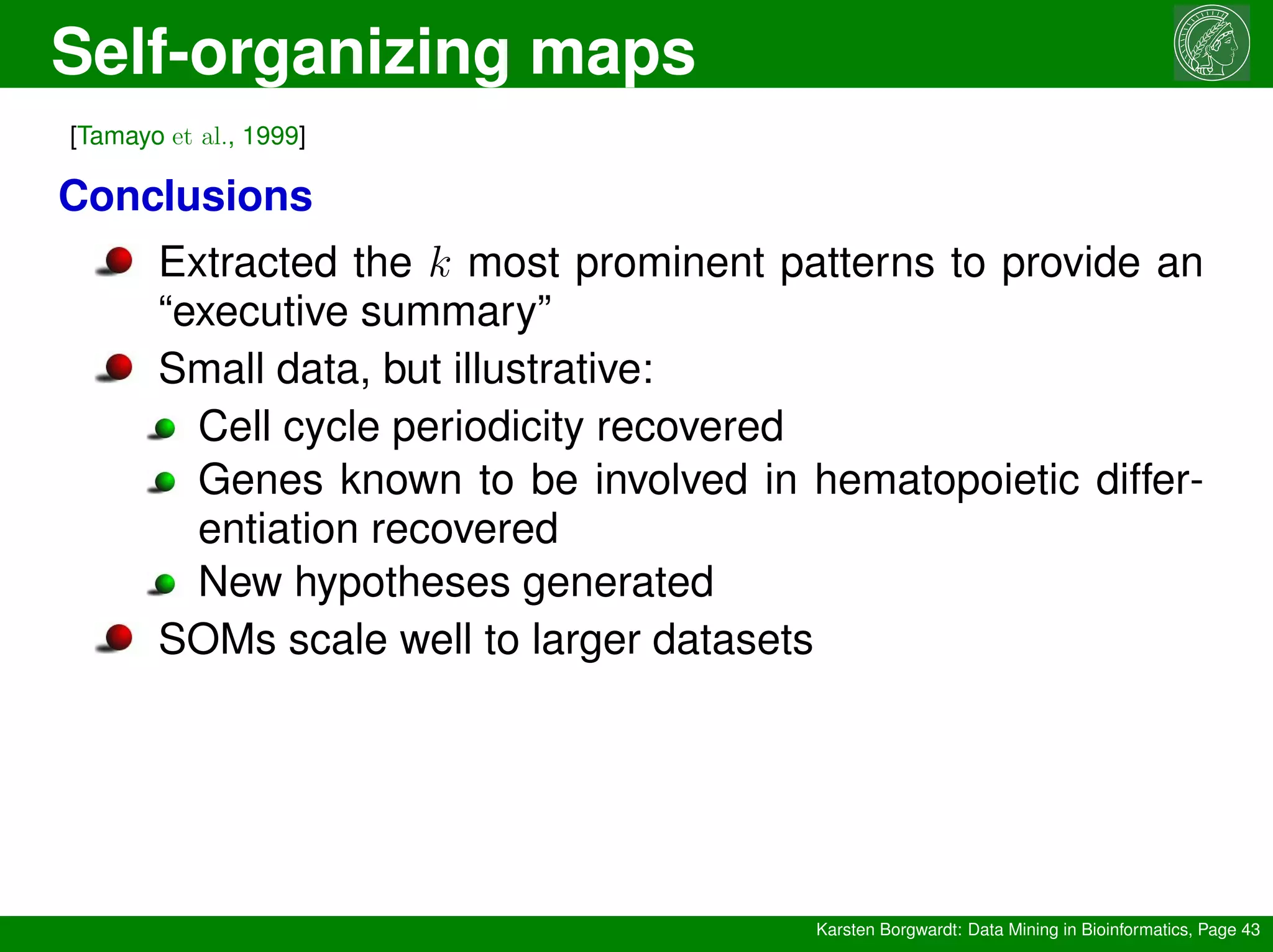 Self-organizing maps
Karsten Borgwardt: Data Mining in Bioinformatics, Page 43
[Tamayo et al., 1999]
Conclusions
Extracted the k most prominent patterns to provide an
“executive summary”
Small data, but illustrative:
Cell cycle periodicity recovered
Genes known to be involved in hematopoietic differ-
entiation recovered
New hypotheses generated
SOMs scale well to larger datasets
 