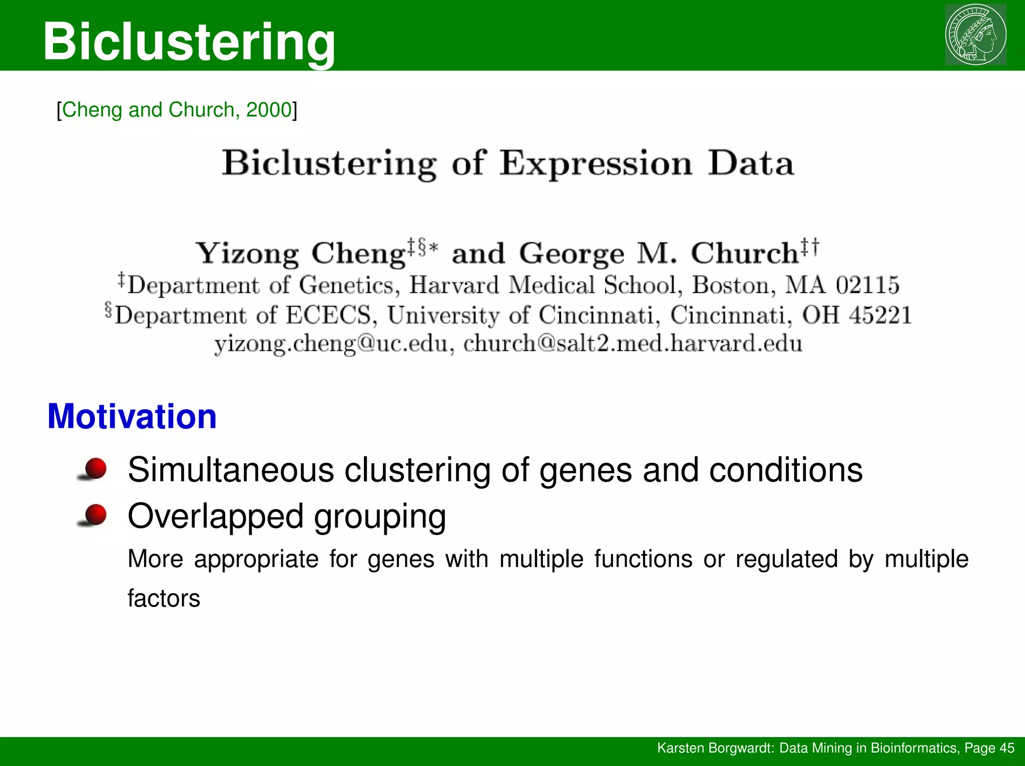 Biclustering
Karsten Borgwardt: Data Mining in Bioinformatics, Page 45
[Cheng and Church, 2000]
Motivation
Simultaneous clustering of genes and conditions
Overlapped grouping
More appropriate for genes with multiple functions or regulated by multiple
factors
 