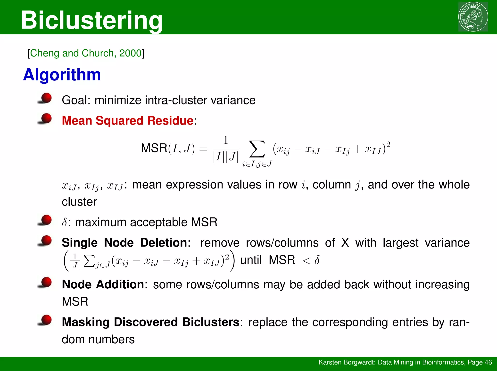 Biclustering
Karsten Borgwardt: Data Mining in Bioinformatics, Page 46
[Cheng and Church, 2000]
Algorithm
Goal: minimize intra-cluster variance
Mean Squared Residue:
MSR(I, J) =
1
|I||J|
X
i∈I,j∈J
(xij − xiJ − xIj + xIJ)2
xiJ, xIj, xIJ: mean expression values in row i, column j, and over the whole
cluster
δ: maximum acceptable MSR
Single Node Deletion: remove rows/columns of X with largest variance

1
|J|
P
j∈J(xij − xiJ − xIj + xIJ)2

until MSR  δ
Node Addition: some rows/columns may be added back without increasing
MSR
Masking Discovered Biclusters: replace the corresponding entries by ran-
dom numbers
 