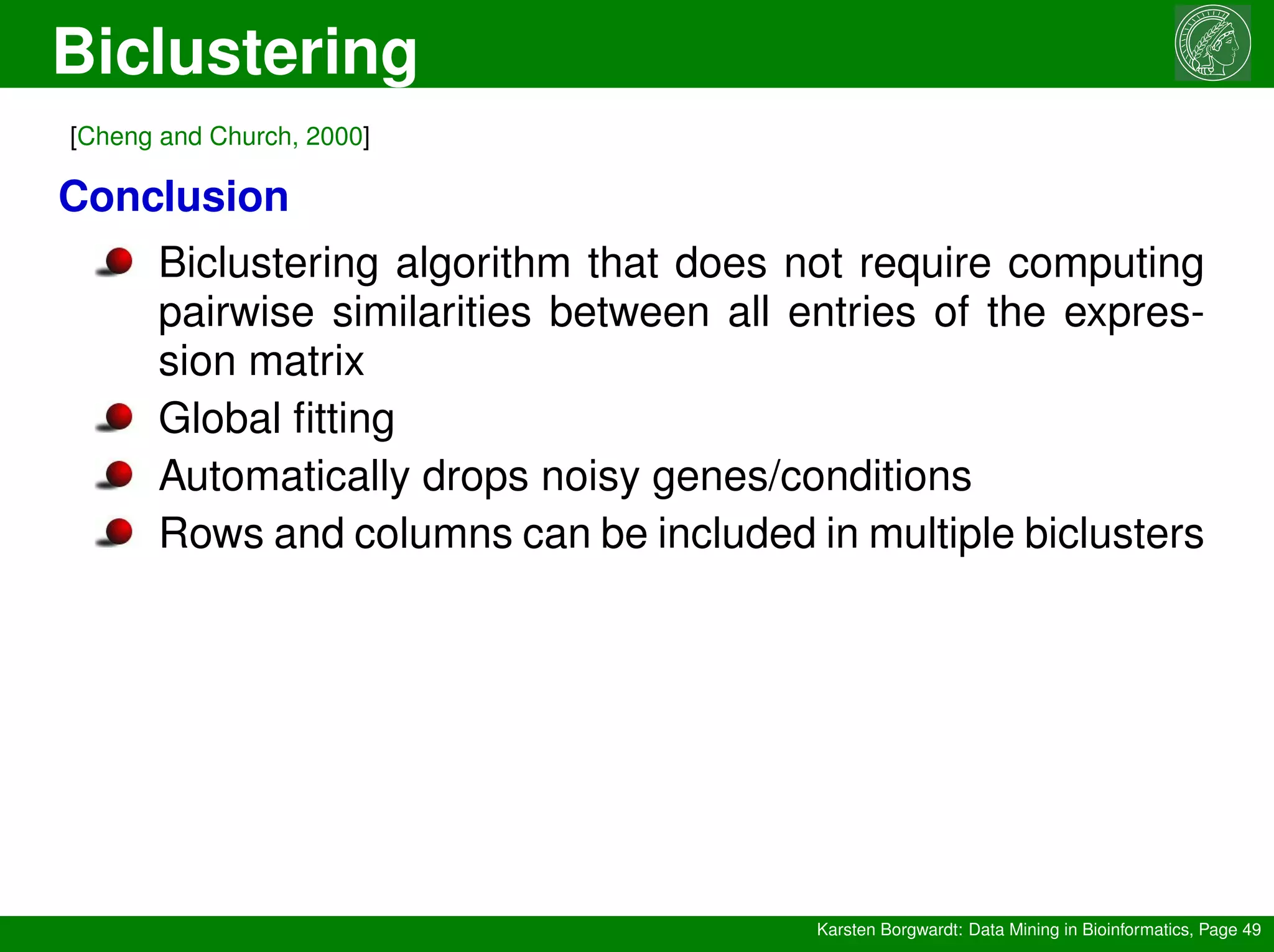 Biclustering
Karsten Borgwardt: Data Mining in Bioinformatics, Page 49
[Cheng and Church, 2000]
Conclusion
Biclustering algorithm that does not require computing
pairwise similarities between all entries of the expres-
sion matrix
Global fitting
Automatically drops noisy genes/conditions
Rows and columns can be included in multiple biclusters
 
