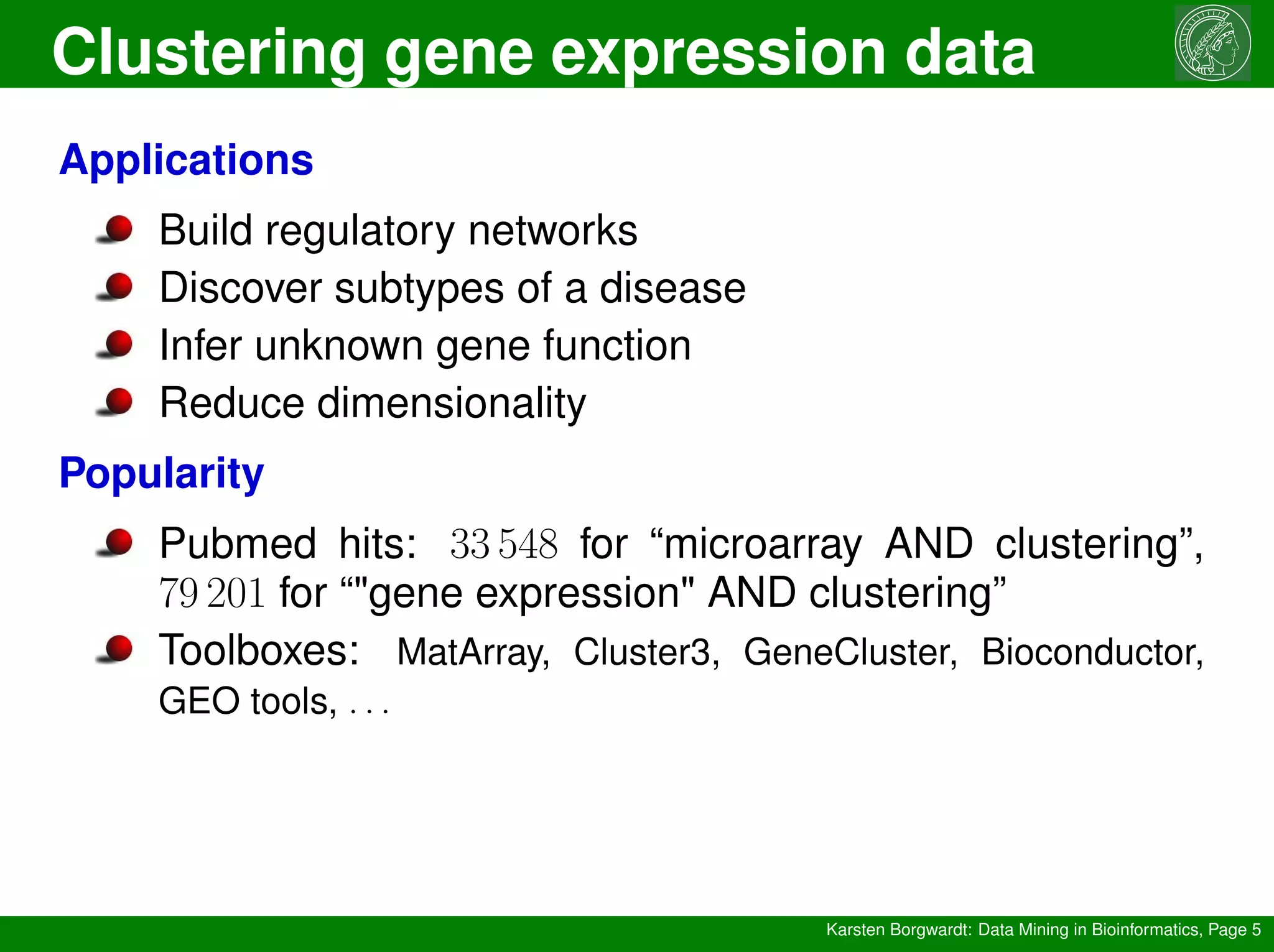 Clustering gene expression data
Karsten Borgwardt: Data Mining in Bioinformatics, Page 5
Applications
Build regulatory networks
Discover subtypes of a disease
Infer unknown gene function
Reduce dimensionality
Popularity
Pubmed hits: 33 548 for “microarray AND clustering”,
79 201 for “"gene expression" AND clustering”
Toolboxes: MatArray, Cluster3, GeneCluster, Bioconductor,
GEO tools, . . .
 