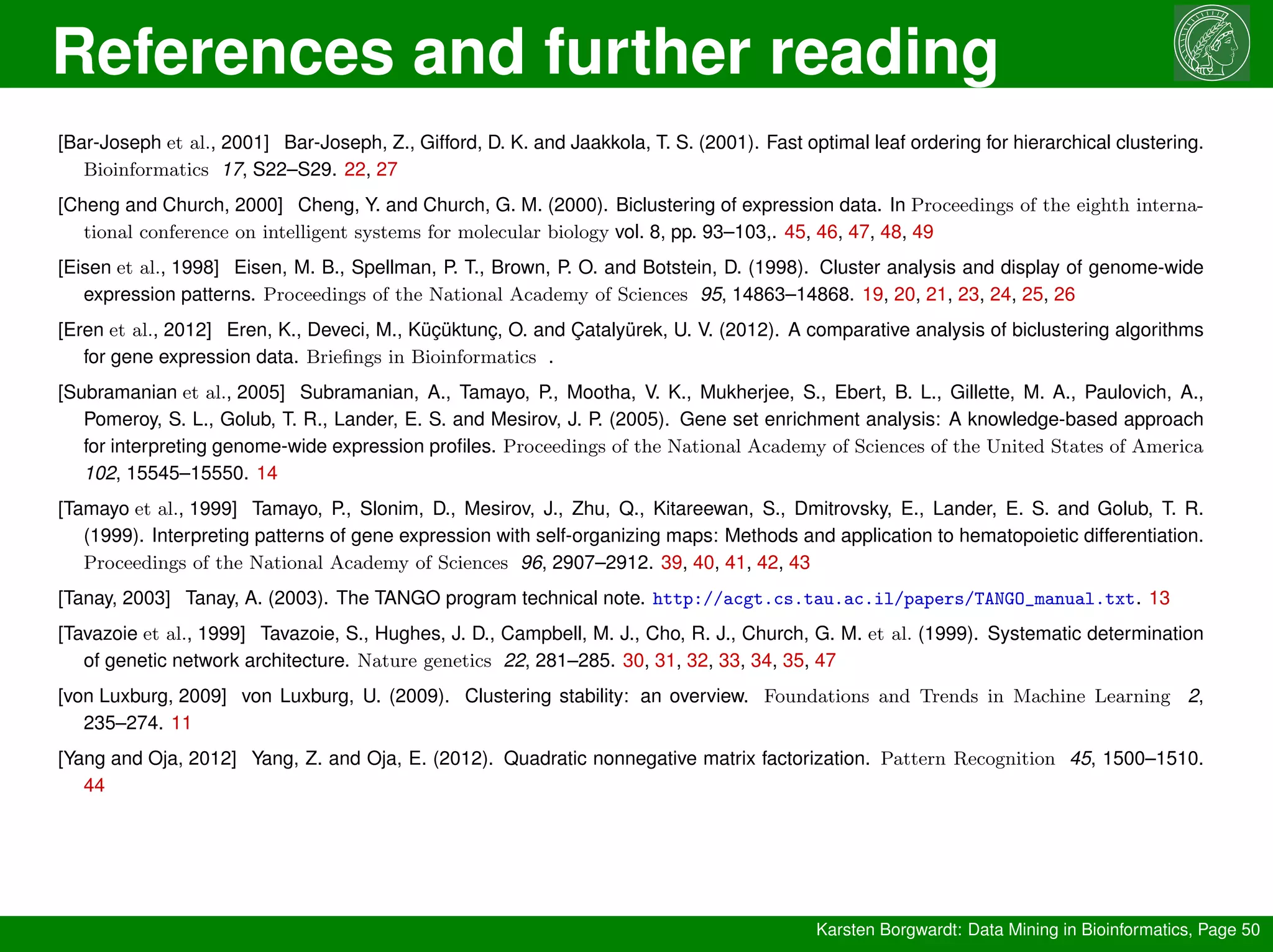 References and further reading
Karsten Borgwardt: Data Mining in Bioinformatics, Page 50
[Bar-Joseph et al., 2001] Bar-Joseph, Z., Gifford, D. K. and Jaakkola, T. S. (2001). Fast optimal leaf ordering for hierarchical clustering.
Bioinformatics 17, S22–S29. 22, 27
[Cheng and Church, 2000] Cheng, Y. and Church, G. M. (2000). Biclustering of expression data. In Proceedings of the eighth interna-
tional conference on intelligent systems for molecular biology vol. 8, pp. 93–103,. 45, 46, 47, 48, 49
[Eisen et al., 1998] Eisen, M. B., Spellman, P. T., Brown, P. O. and Botstein, D. (1998). Cluster analysis and display of genome-wide
expression patterns. Proceedings of the National Academy of Sciences 95, 14863–14868. 19, 20, 21, 23, 24, 25, 26
[Eren et al., 2012] Eren, K., Deveci, M., Küçüktunç, O. and Çatalyürek, U. V. (2012). A comparative analysis of biclustering algorithms
for gene expression data. Briefings in Bioinformatics .
[Subramanian et al., 2005] Subramanian, A., Tamayo, P., Mootha, V. K., Mukherjee, S., Ebert, B. L., Gillette, M. A., Paulovich, A.,
Pomeroy, S. L., Golub, T. R., Lander, E. S. and Mesirov, J. P. (2005). Gene set enrichment analysis: A knowledge-based approach
for interpreting genome-wide expression profiles. Proceedings of the National Academy of Sciences of the United States of America
102, 15545–15550. 14
[Tamayo et al., 1999] Tamayo, P., Slonim, D., Mesirov, J., Zhu, Q., Kitareewan, S., Dmitrovsky, E., Lander, E. S. and Golub, T. R.
(1999). Interpreting patterns of gene expression with self-organizing maps: Methods and application to hematopoietic differentiation.
Proceedings of the National Academy of Sciences 96, 2907–2912. 39, 40, 41, 42, 43
[Tanay, 2003] Tanay, A. (2003). The TANGO program technical note. http://acgt.cs.tau.ac.il/papers/TANGO_manual.txt. 13
[Tavazoie et al., 1999] Tavazoie, S., Hughes, J. D., Campbell, M. J., Cho, R. J., Church, G. M. et al. (1999). Systematic determination
of genetic network architecture. Nature genetics 22, 281–285. 30, 31, 32, 33, 34, 35, 47
[von Luxburg, 2009] von Luxburg, U. (2009). Clustering stability: an overview. Foundations and Trends in Machine Learning 2,
235–274. 11
[Yang and Oja, 2012] Yang, Z. and Oja, E. (2012). Quadratic nonnegative matrix factorization. Pattern Recognition 45, 1500–1510.
44
 