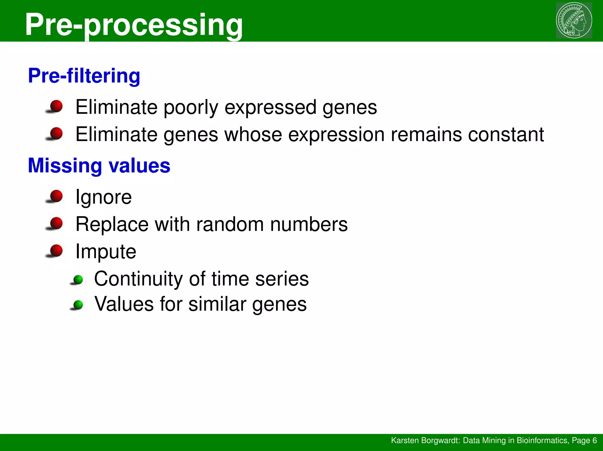 Pre-processing
Karsten Borgwardt: Data Mining in Bioinformatics, Page 6
Pre-filtering
Eliminate poorly expressed genes
Eliminate genes whose expression remains constant
Missing values
Ignore
Replace with random numbers
Impute
Continuity of time series
Values for similar genes
 