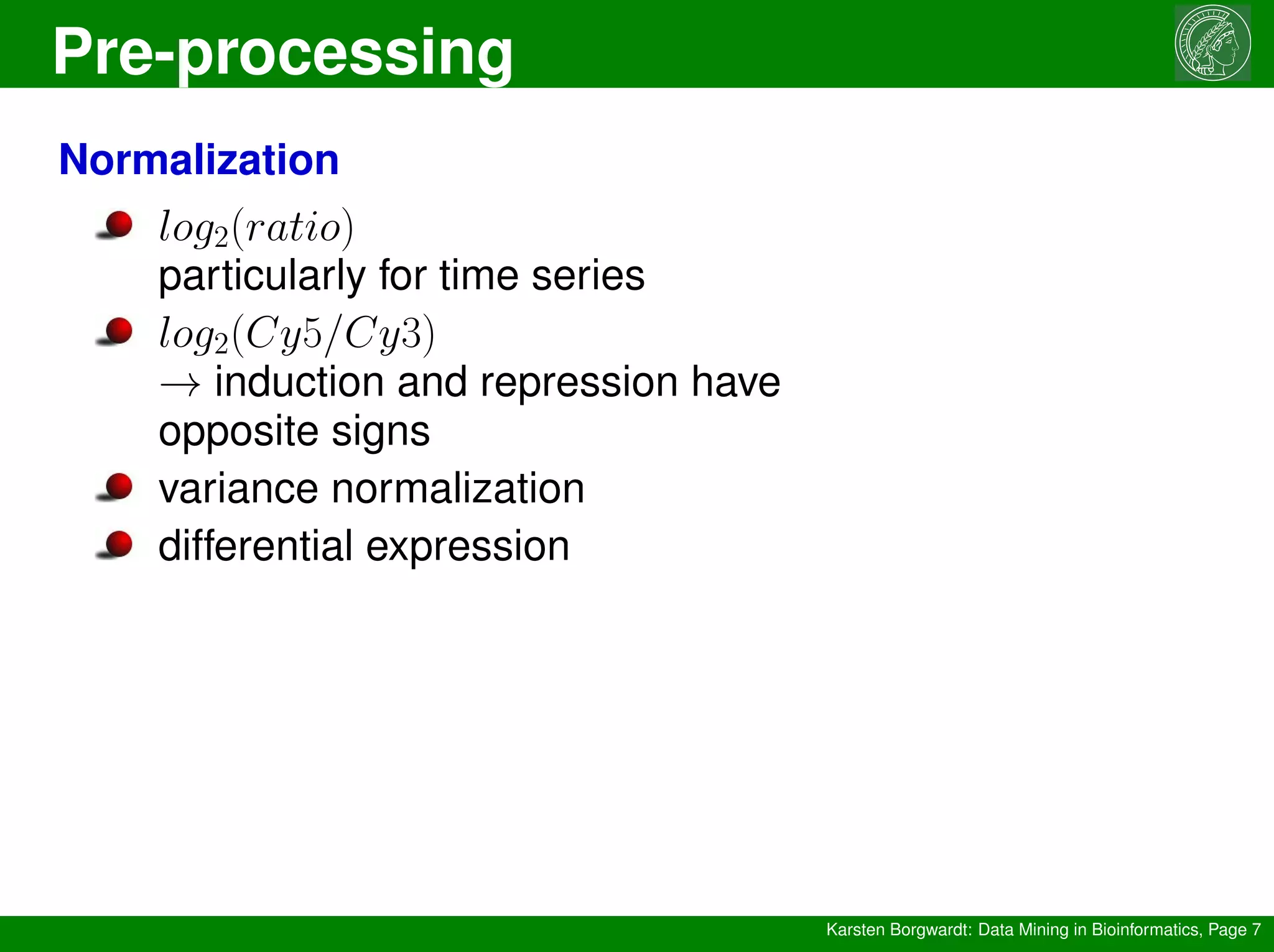 Pre-processing
Karsten Borgwardt: Data Mining in Bioinformatics, Page 7
Normalization
log2(ratio)
particularly for time series
log2(Cy5/Cy3)
→ induction and repression have
opposite signs
variance normalization
differential expression
 