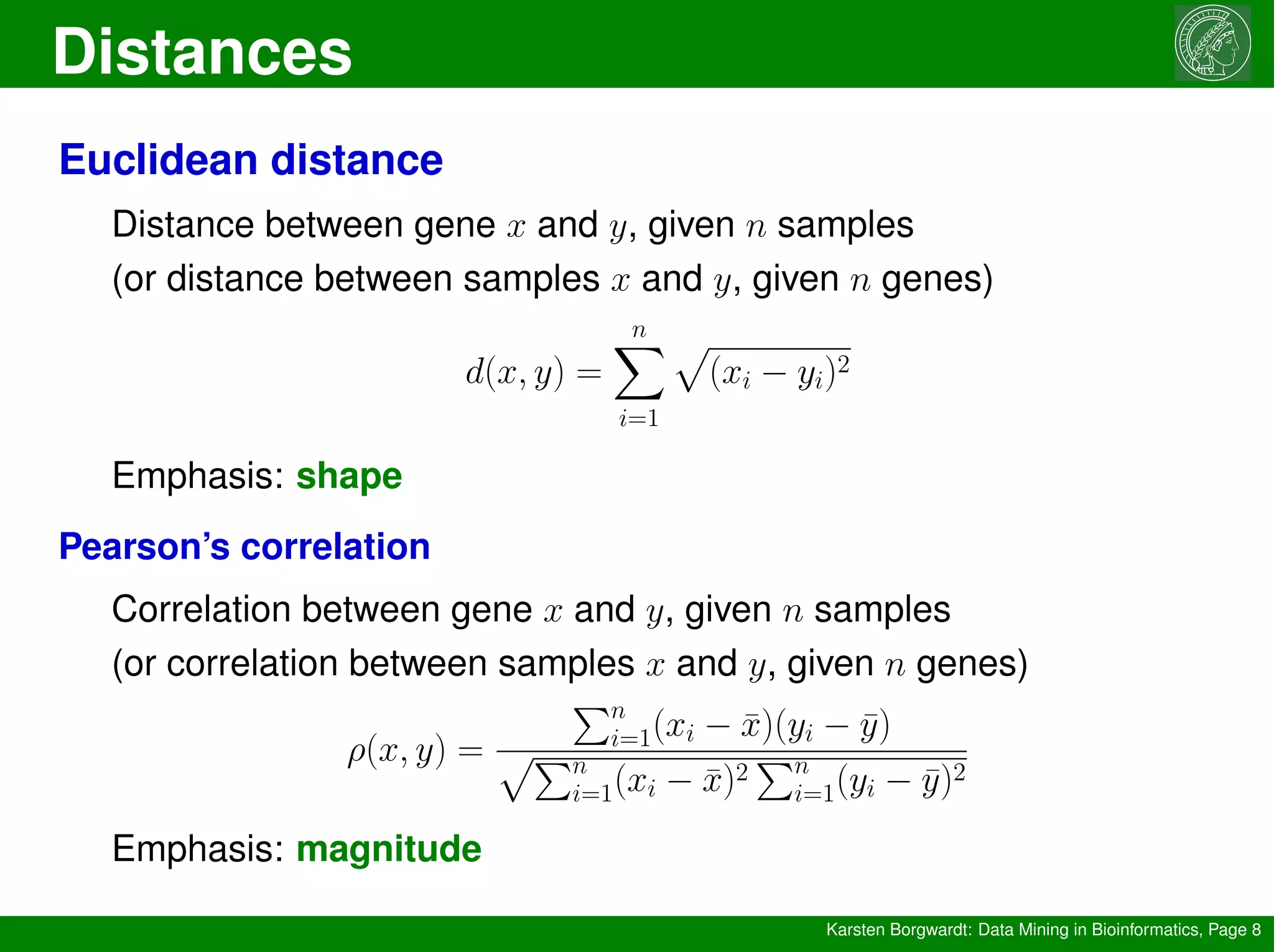 Distances
Karsten Borgwardt: Data Mining in Bioinformatics, Page 8
Euclidean distance
Distance between gene x and y, given n samples
(or distance between samples x and y, given n genes)
d(x, y) =
n
X
i=1
p
(xi − yi)2
Emphasis: shape
Pearson’s correlation
Correlation between gene x and y, given n samples
(or correlation between samples x and y, given n genes)
ρ(x, y) =
Pn
i=1(xi − x̄)(yi − ȳ)
pPn
i=1(xi − x̄)2
Pn
i=1(yi − ȳ)2
Emphasis: magnitude
 