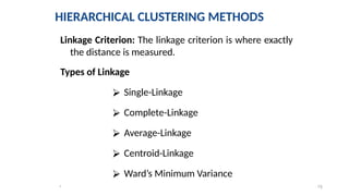 15
*
Linkage Criterion: The linkage criterion is where exactly
the distance is measured.
Types of Linkage
⮚ Single-Linkage
⮚ Complete-Linkage
⮚ Average-Linkage
⮚ Centroid-Linkage
⮚ Ward’s Minimum Variance
HIERARCHICAL CLUSTERING METHODS
 