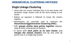 18
*
HIERARCHICAL CLUSTERING METHODS
• Starts with one cluster, individual item in its own cluster and
iteratively merge clusters until all the items belong to one
cluster.
• Bottom up approach is followed to merge the clusters
together.
• Dendrograms are pictorially used to represent the
Hierarchical Agglomerative Clustering (HAC).
• HAC groups similar data points together step-by-
step to form a hierarchy of clusters.
• It starts with each point as its own cluster and
merges the closest clusters one by one until all
points are in a single big cluster.
Single Linkage Clustering
HIERARCHICAL CLUSTERING METHODS
 